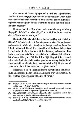 L E D Ü N R İ S A L E S İ
Ona dedim ki: “Peki, öyleyse tefsir ilmi nasıl öğrenilecek?
Kur’ân-ı Kerîm herşeyi kuşatan derin bir okyanustur. Onun bütün
mânâlan ve tefsirinin hakikatları halk arasında şöhret bulmuş ki­
taplarda yazılı değildir. Bilakis tefsir ilmi bu iddia sahibinin bildik­
lerinden başkadır.”
Dostum dedi ki: “Bu adam, halk arasında meşhur olmuş
Kuşeyrî,(1) Sa’lebî(2) ve Maverdî’ye(3) ait tefsir kitaplarının haricin­
deki tefsirlere kıymet vermiyor.”
Dedim ki: “Bu adam hakikat yolundan uzaklaşmıştır. Nitekim
Sülemî,(4) tefsirinde, diğer tefsir kitaplarında zikredilmemiş olan,
muhakkiklerin sözlerinin birçoğunu toplamıştır. —Bu tefsirde ha­
kikatler daha açık bir şekilde izah edilmiştir.— Bana öyle geliyor
ki ilmi, yalnız fıkıh, kelam ve tefsirden ibaret sayan bu adam, ilim­
lerin kısımlarını, tafsilâtını, mertebelerini, hakikatlerini, zâhir ve
bâtınlarını bilmiyor. Câhilin bilmediği birşeyi inkâr etmesi
âdettendir. Bu iddia sahibi hakikat şarabını tatmamış, Ledün ilmini
anlamamış ki kabul etsin. Ben zaten onun bilmediği birşeyi taklidî
ve tahminî olarak kabul etmesine nza gösteremem.”
Dostum dedi ki: “Ben sizin ilimlerin mertebelerini tüm yönle­
riyle anlatmanızı, Ledün ilminin hakikatini ortaya koymanızı, bu
ilmi etraflıca açıklayıp isbat etmenizi istiyorum.”
(3) Kuşeyrî (M.986-1072): İslâm âleminin büyük mutasavvıflarından olup en
mühim eseri el-Tefsiru l-Kebfr’dir.
(2) Sa’lebî (M.?-1036): Nişabur’da doğmuş büyük bir fakih ve müfessir olup, en
meşhur eserleri Kur'ân Tefsirî ve Peygamberler Tarihi'dır.
(3) Maverdî (M.974-1058): Önemli fakihîerden olup, en meşhur eserleri Tef- .
sfrü’TKur’ân ve Kitabü'l-Ahkamu’s-Sultaniye"dir.
(4) Sülemî (M.?-1021): Devrinin en büyük mutasavvıflarından olup en meşhur
eserleri Emsalü’l-Kur’ân ve TabakatÜs-Sufıye'dr.
68
 