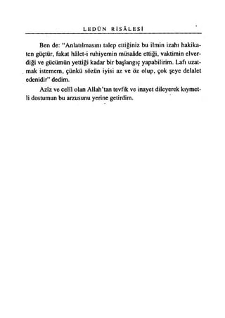 L E D Ü N R İ S A L E S İ
Ben de: “Anlatılmasını talep ettiğiniz bu ilmin izahı hakika­
ten güçtür, fakat hâlet-i ruhiyemin müsaâde ettiği, vaktimin elver­
diği ve gücümün yettiği kadar bir başlangıç yapabilirim. Lafı uzat­
mak istemem, çünkü sözün iyisi az ve öz olup, çok şeye delalet
edenidir” dedim.
Azîz ve celîl olan Allah’tan tevfık ve inayet dileyerek kıymet­
li dostumun bu arzusunu yerine getirdim.
 
