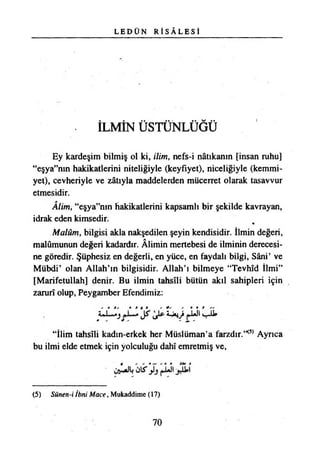 L E D Ü N R İ S Â L E S İ
İLMÎN ÜSTÜNLÜĞÜ
Ey kardeşim bilmiş ol ki, ilim, nefs-i nâtıkanın [insan ruhu]
“eşya”mn hakikatlerini niteliğiyle (keyfiyet), niceliğiyle (kemmi-
yet), cevheriyle ve zâtıyla maddelerden mücerret olarak tasavvur
etmesidir.
Âlim, “eşya”nm hakikatlerini kapsamlı bir şekilde kavrayan,
idrak eden kimsedir.
Malûm, bilgisi akla nakşedilen şeyin kendisidir. İlmin değeri,
malûmunun değeri kadardır. Âlimin mertebesi de ilminin derecesi­
ne göredir. Şüphesiz en değerli, en yüce, en faydalı bilgi, Sâni’ ve
Mübdi’ olan Allah’ın bilgisidir. Allah’ı bilmeye “Tevhîd İlmi”
[Marifetullah] denir. Bu ilmin tahsili bütün akıl sahipleri için
zarurî olup, Peygamber Efendimiz:
« t i/ • * t » - +' / • » I //
İ-JojJt j*JUJl
“İlim tahsili kadın-erkek her Müslüman’a farzdır.’*5*Ayrıca
bu ilmi elde etmek için yolculuğu dahî emretmiş ve,
jJUİI
(5) Sünen-i İbni Mace, Mukaddime (17)
70
 