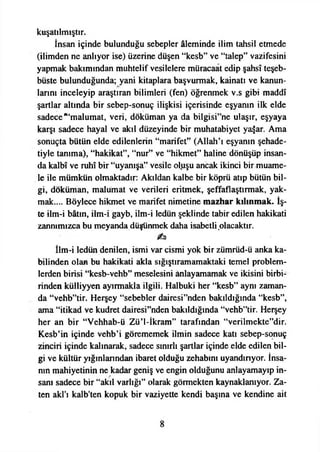 kuşatılmıştır.
İnsan içinde bulunduğu sebepler âleminde ilim tahsil etmede
(ilimden ne anlıyor ise) üzerine düşen “kesb” ve “talep” vazifesini
yapmak bakımından muhtelif vesilelere müracaat edip şahsî teşeb­
büste bulunduğunda; yani kitaplara başvurmak, kainatı ve kanun­
larını inceleyip araştıran bilimleri (fen) öğrenmek v.s gibi maddî
şartlar altında bir sebep-sonuç ilişkisi içerisinde eşyanın ilk elde
sadece “‘malumat, veri, doküman ya da bilgisi”ne ulaşır, eşyaya
karşı sadece hayal ve akıl düzeyinde bir muhatabiyet ya$ar. Ama
sonuçta bütün elde edilenlerin “marifet” (Allah’ı eşyanın şehade-
tiyle tanıma), “hakikat”, “nur” ve “hikmet” haline dönüşüp insan­
da kalbî ve ruhî bir “uyanışa” vesile ol.uşu ancak ikinci bir muame­
le ile mümkün olmaktadır: Akıldan kalbe bir köprü atıp bütün bil­
gi, doküman, malumat ve verileri eritmek, şeffaflaştırmak, yak­
mak.... Böylece hikmet ve marifet nimetine mazhar kılınmak. İş­
te ilm-i bâtın, ilm-i gayb, ilm-i ledün şeklinde tabir edilen hakikati
zannımızca bu meyanda düşünmek daha isabetli olacaktır.
İlm-i ledün denilen, ismi var cismi yok bir zümrüd-ü anka ka­
bilinden olan bu hakikati akla sığıştıramamaktaki temel problem­
lerden birisi “kesb-vehb” meselesini anlayamamak ve ikisini birbi­
rinden külliyyen ayırmakla ilgili. Halbuki her “kesb” aynı zaman­
da “vehb”tir. Herşey “sebebler dairesi”nden bakıldığında “kesb”,
ama “itikad ve kudret dairesi”nden bakıldığında “vehb”tir. Herşey
her an bir “Vehhab-ü Zü’l-İkram” tarafından “verilmekte”dir.
Kesb’in içinde vehb’i görememek ilmin sadece katı sebep-sonuç
zinciri içinde kalınarak, sadece sınırlı şartlar içinde elde edilen bil­
gi ve kültür yığınlarından ibaret olduğu zehabtnı uyandırıyor. İnsa­
nın mahiyetinin ne kadar geniş ve engin olduğunu anlayamayıp in­
sanı sadece bir “akıl varlığı” olarak görmekten kaynaklanıyor. Za­
ten akl’ı kalb'ten kopuk bir vaziyette kendi başına ve kendine ait
 