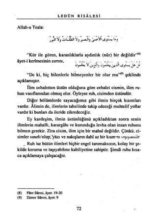 L E D Ü N R İ S Â L E S İ
Allah-u Teala:
jji%lAİibY,^*30 >ivî C)
“Kör ile gören, karanlıklarla aydınlık (nûr) bir değildir’K8)
âyet-i kerîmesinin sırrını, - , ........
Üy>L*i V J i -Üt <Jy~~ı J * J i
“De ki, hiç bilenlerle bilmeyenler bir olur mu,K9) şeklinde
açıklamıştır.
İlim cehaletten üstün olduğuna göre cehalet cismin, ilim ru­
hun vasıflarından olmuş olur. Öyleyse ruh, cisimden üstündür.
Diğer bölümlerde sayacağımız gibi ilmin birçok kısımları
vardır. Alimin de, ilimlerin tahsilinde takip edeceği muhtelif yollar
vardır ki bunları da ileride zikredeceğiz.
Ey kardeşim, ilmin üstünlüğünü açıkladıktan sonra senin
ilimlerin mahalli, karargâhı ve korunduğu levha olan insan ruhunu
bilmen gerekir. Zira cisim, ilim için bir mahal değildir. Çünkü, ci­
simler sınırlı‘olup, *yâzı ve nakışların dahî az bir kısnrm laşıyatniir
Ruh ise bütün ilimleri hiçbir engel tanımaksızın, kolay bir şe­
kilde koruma ve taşıyabilme kabiliyetine sahiptir. Şimdi ruhu kısa­
ca açıklamaya çalışacağız.
(8) Fâtır Sûresi, âyet: 19-20
(9) Zümer Sûresi, âyet: 9
72
 