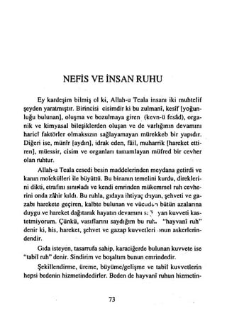 NEFİS VE İNSAN RUHU
Ey kardeşim bilmiş ol ki, Allah-u Teala insanı iki muhtelif
şeyden yaratmıştır. Birincisi cisimdir ki bu zulmanî, kesîf [yoğun­
luğu bulunan], oluşma ve bozulmaya giren (kevn-ü fesâd), orga­
nik ve kimyasal bileşiklerden oluşan ve de varlığının devamını
haricî faktörler olmaksızın sağlayamayan mürekkeb bir yapıdır.
Diğeri ise, münîr [aydın], idrak eden, fail, muharrik [hareket etti­
ren], müessir, cisim ve organları tamamlayan müfred bir cevher
olan ruhtur.
Allah-u Teala cesedi besin maddelerinden meydana getirdi ve
kanın molekülleri ile büyüttü. Bu binanın temelini kurdu, direkleri­
ni dikti, etrafını sınıpladı ve kendi emrinden mükemmel ruh cevhe­
rini onda zahir kıldı. Bu ruhla, gıdaya ihtiyaç duyan, şehveti ve ga­
zabı harekete geçiren, kalbte bulunan ve vücudun bütün azalanna
duygu ve hareket dağıtarak hayatın devamını sı:j yan kuvveti kas­
tetmiyorum. Çünkü, vasıflarını saydığım bu ruh. “hayvanı ruh”
denir ki, his, hareket, şehvet ve gazap kuvvetleri nnun askerlerin-
dendir.
Gıda isteyen, tasarrufa sahip, karaciğerde bulunan kuvvete ise
“tabiî ruh” denir. Sindirim ve boşaltım bunun emrindedir.
Şekillendirme, üreme, büyüme/gelişme ve tabiî kuvvetlerin
hepsi bedenin hizmetindedirler. Beden de hayvanî ruhun hizmetin­
73
 