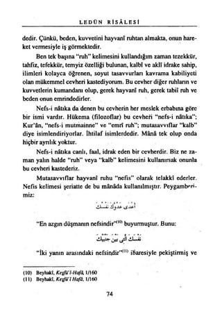 L E D Ü N R İ S Â L E S İ
dedir. Çünkü, beden, kuvvetini hayvanı ruhtan almakta, onun hare­
ket vermesiyle iş görmektedir.
Ben tek başına “ruh” kelimesini kullandığım zaman tezekkür,
tahfız, tefekkür, temyiz Özelliği bulunan, kalbî ve aklî idrake sahip,
ilimleri kolayca öğrenen, soyut tasavvurları kavrama kabiliyeti
olan mükemmel cevheri kastediyorum. Bu cevher diğer ruhların ve
kuvvetlerin kumandanı olup, gerek hayvani ruh, gerek tabiî ruh ve
beden onun emrindedirler.
Nefs-i nâtıka da denen bu cevherin her meslek erbabına göre
bir ismi vardır. Hükema (filozoflar) bu cevheri “nefs-i nâtıka”;
Kur’ân, “nefs-i mutmainne” ve “emri ruh”; mutasavvıflar “kalb”
diye isimlendiriyorlar. İhtilaf isimlerdedir. Mânâ tek olup onda
hiçbir ayrılık yoktur.
Nefs-i nâtıka canlı, faal, idrak eden bir cevherdir. Biz ne za­
man yalın halde “ruh” veya “kalb” kelimesini kullanırsak onunla
bu cevheri kastederiz.
Mutasavvıflar hayvani ruhu “nefis” olarak telakki ederler.
Nefis kelimesi şeriatte de bu mânâda kullanılmıştır. Peygamberi­
miz:
——aj j JS* 1
“En azgın düşmanın nefsindir”00*buyurmuştur. Bunu:
4 liJ—<Al
“İki yanın arasındaki nefsindir”00 ibaresiyle pekiştirmiş ve
(10) Beyhakî, Ketfü’l-Hafâ, 1/160
(11) Beyhakî, Keşfü’l Hafâ, 1/160
74
 