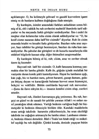 N E F İ S VE İ N S A N R U H U
açıklamıştır. O, bu kelimeyle şehvanî ve gazabî kuvvetlere işaret
etmiş ve de bunların kalbten doğduğunu ifade etmiştir.
Ey kardeşim, isimler arasındaki farkları anladıktan sonra bil­
miş ol ki, ehl-i tahkik bu ruh cevherini muhtelif ibarelerle tarif edi­
yorlar ve bu meyanda farklı görüşler serdediyorlar. İim-i cedel ile
meşhur olan kelamcılar ruhu cisim olarak addediyorlar ve: “O, bu
kesîf cisme nazaran daha latîf bir cisimdir” diyorlar. Ruh ile cisim
arasında letafet ve kesafet farkı görüyorlar. Bazdan ruhu araz sayı­
yor, bazı tabibler bu görüşü benimsiyor, bazılan da ruhu kan zan­
nediyorlar. Bu şahıslar dar görüşleri ve de kusurlu nazarlanyla elde
ettikleri bilgilerle kanaat edip, diğer ihtimalleri araştırmadılar.
Ey kardeşim bilmiş ol ki, ruh; cisim, araz ve cevher olmak
üzere üç kısımdır:
Hayvanî ruh latîf bir cisimdir. O, kalb fanusuna konmuş yan­
makta olan bir lamba gibidir. Kalb ile, göğsün içinde mulallak bir
vaziyette duran konik şekli kastediyorum. Hayat bu lambanın ışığı,
kân yağı, his ve hareket nuru, şehvet harareti, gazap dumanı, gıda­
ya ihtiyaç duyan ve karaciğerde bulunan kuvvet onun hizmetçisi,
bekçisi ve vekîlidir. Bütün canlılarda hayvanî ruh mevcuttur.
—Şunu da ilave edeyim ki,— insanın kendisi cisim olup, eserleri
arazdır.
Hayvanî ruh, ilimleri kavramaya güç yetiremez. Bu ruh, her-
şeyi en güzel ve de sanatlı bir şekilde yaratan Allah’ı ve onları na­
sıl yarattığını idrak edemez. Varlığı bedenin varlığına bağlı bir hiz­
metçidir ki bedenin ölmesiyle birlikte ölür. Kandaki maddelerin
oranı arttığı takdirde hararetin yükselmesiyle, bu oran eksildiği
takdirde ise soğuğun artmasıyla bu lamba söner. Lambanın sönme­
si, bedenin ölmesi demektir. Bârî-i Teala’nın hitab ettiği ve mükel­
lef saydığı bu ruh değildir. Çünkü karada, denizde yaşayan bütün
75
 