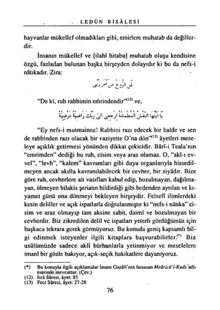 L E D Ü N R İ S Â L E S İ
hayvanlar mükellef olmadıkları gibi, emirlere muhatab da değiller­
dir.
İnsanın mükellef ve [İlahî hitaba] muhatab oluşu kendisine
özgü, fazladan bulunan başka birşeyden dolayıdır ki bu da nefs-i
nâtıkadır. Zira:
“De ki, ruh rabbimin emrindendir”°2) ve,
“Ey nefs-i mutmainne! Rabbini razı edecek bir halde ve sen
de rabbinden razı olacak bir vaziyette O’na dÖn’H,3) âyetleri mese­
leye açıklık getirmesi yönünden dikkat çekicidir. Bârî-i Teala’nın
“emrimden” dediği bu ruh, cisim veya araz olamaz. O, “akl-ı ev­
vel”, “levh”, “kalem” kavramları gibi duyu organlarıyla hissedil­
meyen ancak akılla kavramlabilecek bir cevher, bir ziyadır. Bize
göre ruh, cevherlere ait vasıflan kabul edip, bozulmayan, dağılma­
yan, ölmeyen bilakis şeriatın bildirdiği gibi bedenden ayrılan ve kı­
yamet günü ona dönmeyi bekleyen birşeydir. Felsefî ilimlerdeki
kesin deliller ve açık ispatlarla doğrulanmıştır ki “nefs-i natıka” ci­
sim ve araz olmayıp tam aksine sabit, daimî ve bozulmayan bir
cevherdir. Biz zikredilen delil ve ispatlan yeterli gördüğümüz için
başkaca tekrara gerek görmüyoruz. Bu konuda geniş kapsamlı bil­
gi edinmek isteyenler ilgili kitaplara başvurabilirler.^ Biz
usûlümüzde sadece aklî bürhanlarla yetinmiyor ve meselelere
imanî bir gözle bakıyor, açık-seçik hakikatlere dayanıyoruz.
(*) Bu konuyla ilgili açıklamalar İmam Gazâlî’nin hususan Meâricü’l-Kuds'adh
eserinde mevcuttur. (Çev.)
(12) İsrâ Sûresi, âyet: 85
(13) Fecr Sûresi, âyet: 27-28
76
 