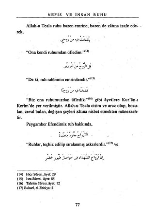 N E F İ S VE İ N S A N R U H U
Allah-u Teala ruhu bazen emrine, bazen de zâtına izafe ede­
rek,
#* I »
J J * V •
“Ona kendi ruhumdan üfledim.’^
“De ki, ruh rabbimin emrindendir.’’(15)
U * u j L>*Âj
“Biz ona ruhumuzdan üfledik.,,<l6) gibi âyetlere Kur’ân-ı
Kerîm’de yer verilmiştir. AHah-u Teala cisim ve araz olup, bozu­
lan, zeval bulan, değişen şeyleri zâtına nisbet etmekten münezzeh­
tir.
Peygamber Efendimiz ruh hakkında,
- - " " ' r ’Sh
“Ruhlar, teçhiz edilip sıralanmış askerlerdir.”(17) ve
(14) Hicr Sûresi, âyet: 29
(15) İsra Sûresi, âyet: 85
(16) Tahrim Sûresi, âyet 12
(17) Buharı, el-Enbiya: 2
77
 