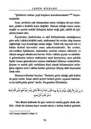 L E D Ü N R İ S A L E S İ
“Şehitlerin ruhlan yeşil kuşlânn kursaklanndadır”08*buyur­
muşlardır.
Araz, cevherin yok olmasından sonra varlığını devam ettire­
mez, çünkü o bizâtihi kaim değildir. Malum olduğu üzere cisim,
madde ve suretle terkîbi [bileşim] kabul ettiği gibi, tahlili de [çö­
zülme] kabul eder.
Âyetlerden, hadislerden ve aklî bürhanlardan anladığımıza
göre nefs-i nâtıka bizâtihi canlı, mükemmel bir cevher olup imanın
sağlamlığı veya bozukluğu ondan doğar. Tabiî ruh, hayvanî ruh ve
bütün bedenî kuvvetler onun askerlerindendir. Bu cevher,
mevcudâtın hakikatini, malumâtm suretini onlann zâhiriyle ve
zâtıyla meşgul olmaksızın kavrar. Nefs-i nâtıka şeytan ve melekle­
ri görmeksizin onlann mahiyetini nasıl kavnyorsa, aynı şekilde
hiçbir insanı görmeksizin insanın hakikatini bilmeye muktedirdir.
Şeytan ve melek gibi varlıklann hissî olarak bilinmesinin zorlu­
ğuna rağmen nefs-i nâtıka bunlan görmeye ihtiyaç dahî duymadan
idrak eder.
Mutasavvıflardan bazılan: “Bedenin gözü olduğu gibi kalbin
de gözü vardır. İnsan zahirî şeyleri bedenî gözle, eşyanın hakikati­
ni ise kalbî gözle görür” derler. Peygamber Efendimiz:
3ta U+* JÜjJ* ^1 JLPja U
' ' • * ' ' * - " " " '*
“Her âbidin kalbinde iki göz vardır ki onlarla gaybı idrak ede­
bilir. Allah bir kuluna hayır murad ederse o kulun bedenî gözlerle
(18) Tirmizî, Fadailü’l-Cihad: 13
78
 