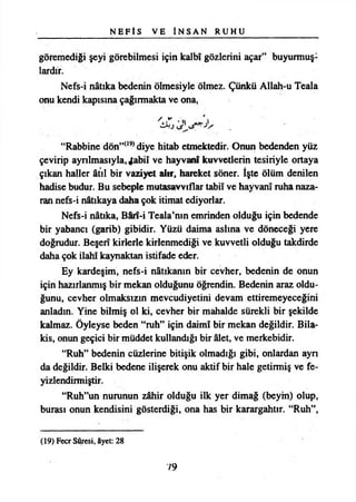 N E F İ S V E İ N S A N R U H U
göremediği şeyi görebilmesi için kalbî gözlerini açar” buyurmuş­
lardır.
Nefs-i nâtıka bedenin ölmesiyle ölmez. Çünkü Allah-u Teala
onu kendi kapısına çağırmakta ve ona,
“Rabbine dön”(19)diye hitab etmektedir. Onun bedenden yüz
çevirip ayrılmasıyla, Jabiî ve hayvanf kuvvetlerin tesiriyle ortaya
çıkan haller âtıl bir vaziyet alır, hareket söner. îşte ölüm denilen
hadise budur. Bu sebeple mutasavvıflar tabiî ve hayvanî ruha naza­
ran nefs-i nâtıkaya daha çok itimat ediyorlar.
Nefs-i nâtıka, Bârî-i Teala’nın emrinden olduğu için bedende
bir yabancı (garib) gibidir. Yüzü daima aslına ve döneceği yere
doğrudur. Beşerî kirlerle kirlenmediği ve kuvvetli olduğu takdirde
daha çok İlahî kaynaktan istifade eder.
Ey kardeşim, nefs-i nâtıkanın bir cevher, bedenin de onun
için hazırlanmış bir mekan olduğunu öğrendin. Bedenin araz oldu­
ğunu, cevher olmaksızın mevcudiyetini devam ettiremeyeceğini
anladın. Yine bilmiş ol ki, cevher bir mahalde sürekli bir şekilde
kalmaz. Öyleyse beden “ruh” için daimî bir mekan değildir. Bila­
kis, onun geçici bir müddet kullandığı bir âlet, ve merkebidir.
“Ruh” bedenin cüzlerine bitişik olmadığı gibi, onlardan ayn
da değildir. Belki bedene ilişerek onu aktif bir hale getirmiş ve fe-
yizlendirmiştir.
“Ruh”un nurunun zâhir olduğu ilk yer dimağ (beym) olup,
burası onun kendisini gösterdiği, ona has bir karargahtır. “Ruh”,
(19) Fecr Sûresi, âyet: 28
79
 