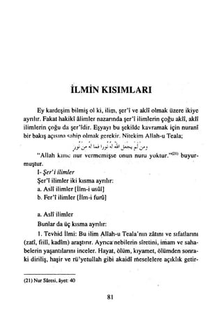 İLMİN KISIMLARI
Ey kardeşim bilmiş ol ki, ilim, şer’î ve aklî olmak üzere ikiye
ayrılır. Fakat hakikî âlimler nazarında şer’î ilimlerin çoğu aklî, aklî
ilimlerin çoğu da şer’îdir. Eşyayı bu şekilde kavramak için nuranî
bir bakış açısına sahip olmak gerekir. Nitekim Allah-u Teala;
“Allah kime nur vermemişse onun nuru yoktur.”(2,) buyur­
muştur.
I- Şer*i ilimler
Şer’î ilimler iki kısma ayrılır:
a. Aslî ilimler [İlm-i usûl]
b. Fer’î ilimler [İlm-i furû]
a. Aslî ilimler
Bunlar da üç kısma ayrılır:
1. Tevhid İlmi: Bu ilim Allah-u Teala’nın zâtını ve sıfatîannı
(zatî, fiilî, kadîm) araştırır. Ayrıca'nebilerin sîretini, imam ve saha­
belerin yaşantılarını inceler. Hayat, ölüm, kıyamet, ölümden sonra­
ki diriliş, haşir ve rü!yetullah gibi akaidî meselelere açıklık getir­
(21) Nur Sûresi, âyet: 40
81
 