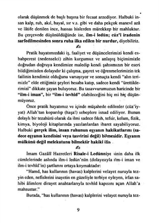 olarak düşünmek de başlı başına bir fecaat arzediyor. Halbuki in­
san kalp, ruh, akıl, hayal, sır v.s. gibi ve daha pekçok manevî azâ
ve lâtife denilen ince, hassas hislerden mürekkep bir mahluktur.
Bu çerçevede düşünüldüğünde ise, ilm-i ledün; cüz’î iradenin
sarfedilmesinden sonra ruha ilka edilen bir nurdur, diyebiliriz.
Pratik hayatımızdaki iş, faaliyet ve düşüncelerimizi kendi es-
babperest (nedenselci) zihin kurgumuz ve anlayış biçimimizle
doğrudan doğruya kendimize maledip kendi şahsımızın bir eseri
bildiğimizden dolayıdır ki çalışma, gayret ve öğrenmelerimizin tek
failinin kendimiz olduğunu varsayıyor ve sonuçta kendi “alın teri­
mizle” elde ettiğimiz şeyleri hesaba katıp, sadece kendi “ürettikle­
rimizi” dikkate şayan buluyoruz. Bu tasavvurumuzun haricinde bir
“ilm-i iman”, bir “ilm-i tevhîd” olabileceğini hiç mi hiç düşün­
müyoruz.
Önce pratik hayatımız ve içinde müşahede edilenler (cüz’iy-
yat) Allah’tan koparılıp (haşa!) sebeplere isnad ediliyor. Bunun
dolaylı bir tezahürü olarak da ilmi sadece fıkıh, tefsir, kelam, fizik,
kimya, biyoloji kitaplarında yazılanlardan ibaret sayabiliyoruz.
Halbuki gerçek ilim, insan ruhunun eşyanın hakikatlarını (sa­
dece eşyanın kendisini veya tasvirini değil) bilmesidir. Eşyanın
mülkünü değil melekutunu bilmektir hakikî ilin
İmam Gazâlî Hazretleri Risale-i Ledünniye >inin daha ilk
cümlelerinde aslında ilm-i ledün’nün (dolayısıyla ilm-i iman ve
ilm-i tevhîd’in) şartlarım ortaya koymaktadır:
“Hamd, has kullarının (havas) kalplerini velayet nuruyla tez­
yin eden, nefislerini inayetin en güzeliyle terbiye eyleyen, irfan sa­
hibi âlimlere dirayet anahtarlarıyla tevhîd kapısını açan Allah’a
mahsustur.”
Burada, “has kullarının (havas) kalplerini velayet nuruyla tez­
9
 