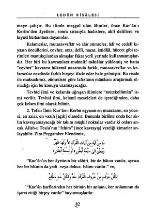 L E D Ü N R İ S Â L E S İ
meye çalışır. Bu ilimle meşgul olan âlimler, önce Kur’ân-ı
Kerîm’den âyetlere, sonra sırasıyla hadislere, aklî delillere ve
kıyasî bürhanlara dayanırlar.
Kelamcılar, mutasavvıflar ve şâir zümreler, âdî ve cedelî kı­
yasın öncüllerini, cevher, araz, delîl, nazar, istidlâl, hüccet gibi te­
rimleri mantıkçılardan almışlar fakat yerli yerinde kullanmamışlar­
dır. Her biri bu kavramlara muhtelif mânâlar yüklemiş ve hatta
“cevher” kavramı hükemâ nazarında farklı, mutasavvıflar ve ke-
lamcılar nezdinde farklı birşeyi ifade eder hale gelmiştir. Bu risale
ile maksadımız, zümrelere göre lafızların mânâsını araştırmak ol­
madığı için bu konuyu uzatmayacağız.
Tevhid ilmi ve kelamla uğraşan âlimlere “mütekellimûn” is­
mi verilir. Tevhid ilmi, kelamı meseleleri de içerdiğinden, daha
çok kelam ilmi olarak bilinir.
2. Tefsir İlmi: Kur’ân-ı Kerîm eşyanın en muazzamı, en yüce­
si, en azizi, en vazıh [açık] olanıdır. Bununla birlikte onda her ak­
lın kavrayamayacağı bir takım müşkil noktalar vardır ki onlan an­
cak Allah-u Teala’nın “fehim” [ince kavrayış] verdiği kimseler an­
layabilir. Zira Peygamber Efendimiz,
^ ^ CİfJSio l JAü
«pÜ j »pW IJ
“Kur’ân’ın her âyetinin bir zâhiri, bir de bâtını vardır, ayrıca
her bir bâtının da yedi -veya dokuz- bâtını vardır.” ve,
* '• ' ' f * ' t ' „ * • . ** *
te- İ9- ÖjÜ
' “Kur’ân harflerinden her birinin bir anlamı, her anlamının da
işaret ettiği birşey vardır” buyurmuşlardır.
 