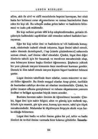 L E D Ü N R İ S Â L E S İ
allim, aklı ile ulvî ve süflî meselelerin hepsini kavrayan, her sözü
hatta her kelimesi esrar okyanuslarını ve rumuz hâzinelerini ihata
eden bir kişi idi. Bu sebeple ondan gelen haber ve hadislerin bilin­
mesi ve izahı çok mühimdir.
Bir kişi nefsini şeriate tâbî kılıp edeplendirmeden, şeriatin öl­
çüleriyle kalbindeki sapıklıkları zâil etmeden nebevî hadisleri kav-
rayamaz.
Eğer bir kişi tefsir ilmi ve hadislerin te’vili hakkında konuş­
mak, sözlerinde isabetli olmak istiyorsa, lügat ilmini tahsil etmeli,
nahiv ilminde derinleşmeli, i’rap [cümle çözümlemesi] sahasında
uzman olmalı, sarf ilmine vâkıf olmalıdır. Çünkü, lügat ilmi diğer
ilimlerin tahsili için bir basamak ve merdiven mesabesinde olup,
onu bilmeyen kimse başka ilimleri öğrenemez. Şüphesiz yüksek
bir yere çıkmak isteyen kimsenin önce merdiveni kurması gerekir.
Demek ki ilim tahsîl etmek isteyen kişinin lügavî kaideleri bilmesi
şarttır.
Lügat ilminin tahsilinde önce edatlar, sonra mücerret ve me-
zit fiiller öğrenilir. Bu ilimle meşgul olanlar Arap şiirini, özellikle
de bunlardan cahiliye devrine ait olanları incelemelidir. Çünkü, bu
şiirler insanın ufkunu genişletmesi ve ruhunu okşamasının yanısıra
fesâhat ve belâgat açısından büyük önem arzeder.
Bunlara ilaveten nahiv ilminin de öğrenilmesi lazımdır. Çün­
kü, lügat ilmi için nahiv bilgisi; altın ve gümüş için mehenk taşı,
felsefe için mantık, şiir için aruz, kumaş için metre, tahıl için ölçek
mesabesindedir. Malumdur ki ölçülmeyen birşeyin eksik veya faz­
la olduğu bilinemez.
Lügat ilmi hadis ve tefsir ilmine giden bir yol, tefsir ve hadis
ilimleri de tevhid ilmine varmada birer kılavuz gibidirler. İnsanla­
84
 