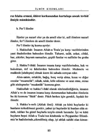 İ L M İ N K I S I M L A R I
rın felaha ermesi, âhiret korkusundan kurtuluşu ancak tevhid
ilmiyle mümkündür.
b. Fer’î ilimler
İlimler ya nazarî olur ya da amelî olur ki, aslî ilimlere nazarî
ilimler, fer’î ilimlere de amelî ilimler denir.
Fer’î ilimler üç kısma ayrılır:
1. Hakkullah: İnsanın Allah-u Teala’ya karşı vazifelerinden
yani ibadetlerden bahseden ilimdir. Taharet, salât, zekat, cihâd,
hac, zikirler, bayram namazlan, çeşitli farzlar ve nafileler bu gruba
girer.
2. Hakkui-ibâd: İnsanın insana karşı vazifelerinden, hak ve
hukuktan, örf ve âdetlerden bahseden ilimdir. Muamele ve
muâkede [sözleşme] olmak üzere iki sahada cereyan eder.
Alım-satım, ortaklık, bağış, borç verip alma, kısas ve diğer
cezalar “muamelât”; nikah, talak, köle edinme ve azat etme, miras
gibi sözleşmeler “muakedât” kısmına girer.
Hakkullah ve hakku’l-ibâd olarak nitelendirdiğimiz, insanın
Allah’a ve de insanın insana karşı durumundan bahseden ilimlerin
bu iki kısmına “fıkıh” denir. Fıkıh herkes için gerekli, faydalı bir
ilimdir.
3. Hakku’n-nefs [Ahlak ilmi]: Ahlak ya kötü huylardır ki
bunlann terkedilmesi gerekir, yahut iyi huylardır ki bunlan elde et­
mek, ruhları bu güzel huylarla tezyîn etmek lazımdır. İyi ve kötü
huyların hepsi Allah-u Teala’nın kitabında ve Peygamber Efendi­
mizin hadislerindejeikredilmiş olup, iyi ahlak sahibi olan kimse­
85
 