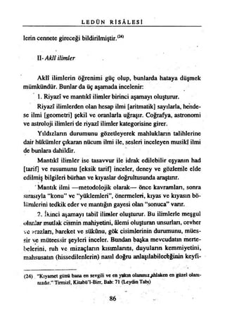 L E D Ü N R İ S Â L E S !
lerin cennete gireceği bildirilmiştir.(24)
U-Aklî ilimler
Aklî ilimlerin öğrenimi güç olup, bunlarda hataya düşmek
mümkündür. Bunlar da üç aşamada incelenir:
1. Riyazî ve mantıkî ilimler birinci aşamayı oluşturur.
Riyazî ilimlerden olan hesap ilmi [aritmatik] sayılarla, hende­
se ilmi [geometri] şekil ve oranlarla uğraşır. Coğrafya, astronomi
ve astroloji ilimleri de riyazî ilimler kategorisine girer.
Yıldızların durumunu gözetleyerek mahlukların talihlerine
dair hükümler çıkaran nücum ilmi ile, sesleri inceleyen musikî ilmi
de bunlara dahildir.
Mantıkî ilimler ise tasavvur ile idrak edilebilir eşyanın had
[tarif] ve rusumunu [eksik tarif] inceler, deney ve gözlemle elde
edilmiş bilgileri bürhan ve kıyaslar doğrultusunda araştırır.
Mantık ilmi —metodolojik olarak— önce kavranılan, sonra
sırasıyla “konu” ve “yüklemleri”, önermeleri, kıyas ve kıyasın bö­
lümlerini tedkik eder ve mantığın gayesi olan “sonuca” vanr.
.2. İkinci aşamayı tabiî ilimler oluşturur. Bu ilimlerle meşgul
olanlar mutlak cismin mahiyetini, âlemi oluşturan unsurlan, cevher
ve arazları, hareket ve sükûnu, gök cisimlerinin durumunu, mües­
sir ve müteessir şeyleri inceler. Bundan başka mevcudatın merte­
belerini, ruh ve mizaçların kısımlanm, duyuların kemmiyetini,
mahsusatın (hissedilenlerin) nasıl doğru anlaşılabileceğinin keyfı-
(24) “Kıyamet günü bana en sevgili ve en yakın olanınız^hlaken en güzel olanı-
nızdır.” Tirmizî, Kitabü’l-Birr, Bab: 71 (Leydin Tabı)
86
 