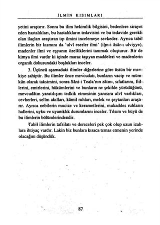 İ L M İ N K I S I M L A R I
yetini araştırır. Sonra bu ilim hekimlik bilgisini, bedenlere sirayet
eden hastalıkları, bu hastalıkların tedavisini ve bu tedavide gerekli
olan ilaçlan araştıran tıp ilmini incelemeye sevkeder. Aynca tabiî
ilimlerin bir kısmını da ‘ulvî eserler ilmi’ (iljn-i âsâr-ı ulviyye),
madenler ilmi ve eşyanın özelliklerini tanımak oluşturur. Bir de
kimya ilmi vardır ki içinde maraz taşıyan maddeleri ve madenlerin
organik dokusundaki boşluklan inceler.
3. Üçüncü aşamadaki ilimler diğerlerine göre üstün bir mev-
kiye sahiptir. Bu ilimler önce mevcudatı, bunlann vacip ve müm­
kün olarak taksimini, sonra Sâni-i Teala’nın zâtını, sıfatlannı, fiil­
lerini, emirlerini, hükümlerini ve bunlann ne şekilde yürüdüğünü,
mevcudatın yaratılışını tedkik etmesinin yamsıra ulvî varlıklan,
cevherleri, selîm akıllan, kâmil ruhlan, melek ve şeytanlan araştı-
nr. Aynca nebilerin mucize ve kerametlerini, mukaddes ruhlann
hallerini, uyku ve uyanıklık durumlarını inceler. Tılsım ve büyü de
bu ilimlerin bölümlerindendir.
•Tabiî ilimlerin tafsilatı ve dereceleri pek çok olup uzun izah­
lara ihtiyaç vardır. Lâkin biz bunlara kısaca temas etmenin yerinde
olacağını düşündük.
87
 