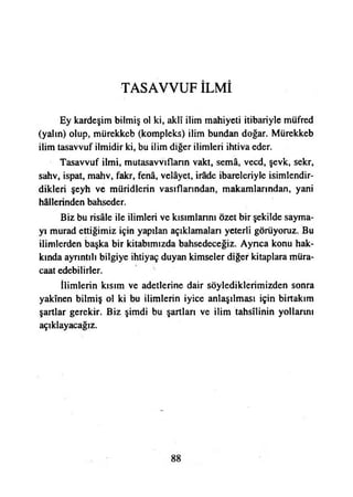 TASAVVUF İLMİ
Ey kardeşim bilmiş ol ki, aklî ilim mahiyeti itibariyle müfred
(yalın) olup, mürekkeb (kompleks) ilim bundan doğar. Mürekkeb
ilim tasavvuf ilmidir ki, bu ilim diğer ilimleri ihtiva eder.
Tasavvuf ilmi, mutasavvıfların vakt, semâ, vecd, şevk, sekr,
sahv, ispat, mahv, fakr, fenâ, velâyet, irâde ibareleriyle isimlendir­
dikleri şeyh ve müridlerin vasıflarından, makamlarından, yani
hâllerinden bahseder.
Biz bu risâle ile ilimleri ve kısımlarını özet bir şekilde sayma­
yı murad ettiğimiz için yapılan açıklamaları yeterli görüyoruz. Bu
ilimlerden başka bir kitabımızda bahsedeceğiz. Ayrıca konu hak­
kında ayrıntılı bilgiye ihtiyaç duyan kimseler diğer kitaplara müra­
caat edebilirler.
İlimlerin kısım ve adetlerine dair söylediklerimizden sonra
yakînen bilmiş ol ki bu ilimlerin iyice anlaşılması için birtakım
şartlar gerekir. Biz şimdi bu şartları ve ilim tahsilinin yollarını
açıklayacağız.
 