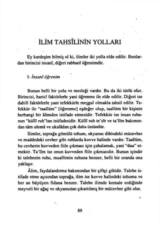 İLİM TAHSİLİNİN YOLLARI
Ey kardeşim bilmiş ol ki, ilimler iki yolla elde edilir. Bunlar­
dan birincisi İnsanî, diğeri rabbani öğrenimdir.
I- İnsanî öğrenim
Bunun belli bir yolu ve mesleği vardır. Bu da iki türlü olur.
Birincisi, haricî faktörlerle yani öğrenme ile elde edilir. Diğeri ise
dahilî faktörlerle yani tefekkürle meşgul olmakla tahsil edilir. Te­
fekkür ile “taallüm” [öğrenme] eşdeğer olup, taallüm bir kişinin
herhangi bir âlimden istifade etmesidir. Tefekkür ise insan ruhu­
nun “küllî ruh”tan istifadesidir. Küllî ruh te’sîr ve ta’lîm bakımın­
dan tüm ulemâ ve ukalâdan çok daha üstündür.
İlimler, toprağa gömülü tohum, okyanus dibindeki mücevher
ve maddedeki cevher gibi ruhlarda kuvve halinde vardır. Taallüm,
bu cevherin kuvveden fiile çıkması için çabalamak, yani ‘‘dua” et­
mektir. Ta’lîm ise onun kuvveden fiile çıkmasıdır. Bunun içindir
ki talebenin ruhu, muallimin ruhuna benzer, belli bir oranda ona
yaklaşır.
Âlim, faydalandırma bakımından bir çiftçi gibidir. Talebe is­
tifade etme açısından toprağa, ilim ise kuvve halindeki tohuma ve
her an büyüyen fidana benzer. Talebe ilimde kemale erdiğinde
meyveli bir ağaç ve okyanustan çıkartılmış bir mücevher gibi olur.
89
 