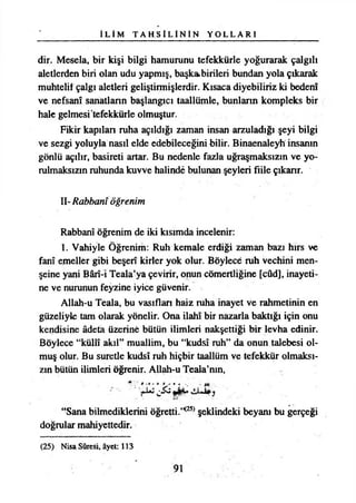İ L İ M T A H S İ L İ N İ N Y O L L A R I
dir. Mesela, bir kişi bilgi hamurunu tefekkürle yoğurarak çalgılı
aletlerden biri olan udu yapmış, başka bilileri bundan yola çıkarak
muhtelif çalgı aletleri geliştirmişlerdir. Kısaca diyebiliriz ki bedenî
ve nefsanî sanatların başlangıcı taallümle, bunlann kompleks bir
hale gelmesi tefekkürle olmuştur.
Fikir kapılan ruha açıldığı zaman insan arzuladığı şeyi bilgi
ve sezgi yoluyla nasıl elde edebileceğini bilir. Binaenaleyh insanın
gönlü açılır, basireti artar. Bu nedenle fazla uğraşmaksızın ve yo­
rulmaksızın ruhunda kuvve halinde bulunan şeyleri fiile çıkanr.
II- Rabbanî öğrenim
Rabbanî öğrenim de iki kısımda incelenir:
1. Vahiyle Öğrenim: Ruh kemale erdiği zaman bazı hırs ve
fanî emeller gibi beşerî kirler yok olur. Böylece ruh vechini men-
şeine yani Bârî-i Teala’ya çevirir, onun cömertliğine [cûd], inayeti­
ne ve nurunun feyzine iyice güvenir.
Allah-u Teala, bu vasıflan haiz ruha inayet ve rahmetinin en
güzeliyle tam olarak yönelir. Ona ilahı bir nazarla baktığı için onu
kendisine âdeta üzerine bütün ilimleri nakşettiği bir levha edinir.
Böylece “küllî akıl” muallim, bu “kudsî ruh” da onun talebesi ol­
muş olur. Bu suretle kudsî ruh hiçbir taallüm ve tefekkür olmaksı­
zın bütün ilimleri öğrenir. Allah-u Teala’nın,
» - M •„■ - 1*.. .
^
“Sana bilmediklerini öğretti.’<25) şeklindeki beyanı bu gerçeği
doğrular mahiyettedir.
(25) Nisa Sûresi, âyet: 113
9!
 
