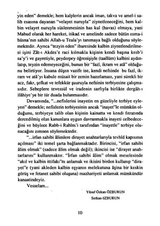 yin eden” demekle; hem kalplerin ancak iman, takva ve amel-i sa-
lih esasına dayanan “velayet nuruyla” ziynetleneceğini, hem kal­
bin velayet nuruyla süslenmesinin has kul (havas) olmaya, yani
Mabud olarak her hareket, itikad ve amelinde sadece bütün esma-i
hüsna’nın sahibi Allah-u Teala’yı tanımaya bağlı olduğunu söyle­
mektedir. Ayrıca “tezyin eden” ibaresinde kalbin ziynetlendirilme-
si işini Zât-ı Akdes’e raci kılmakla kişinin kendi başına kesb’i
sa’y’i ve gayretiyle, peyderpey öğrenişiyle (taallüm) kalbini aydın­
latıp, teyzin edemeyeceğini, bunun bir “fazl, ikram ve atâ” olduğu­
nu belirtiyor. İnsana düşen vazife ise, kendi nefsinde bu fazl, ik­
ram ve atâ’yı kabule müsait bir zemin hazırlaması, yani sürekli bir
acz, fakr, şefkat ve tefekkür şuuruyla nefsinin terbiyesine çalışma­
sıdır. Sebeplere tevessül ve iradenin sarfıyla birlikte dergâh-ı
İlâhiye’ye bir tür duada bulunmasıdır.
Devamında, “...nefislerini inayetin en güzeliyle terbiye eyle­
yen” demekle; nefislerin terbiyesinin ancak “inayet”lc mümkün ol­
duğunu, terbiyeye talib olan kişinin kainatta ve kendi fıtratında
dercedilmiş olan kanunlara uygun davranmakla inayeti celbedece-
ğini ve böylece Rabb-i Rahîm’i tarafından “inayetle” terbiye olu­
nacağını zımnen söylemektedir.
“...irfan sahibi âlimlere dirayet anahtarlarıyla tevhîd kapısının
açılması” iki temel şarta bağlanmaktadır. Birincisi, “irfan sahibi
âlim olmak” (sadece âlim olmak değil); İkincisi ise “dirayet anah­
tarlarım” kullanmaktır. “İrfan sahibi âlim” olmak meselesinde
“akıl ve kalbin ittifakf’nı anlamak ve ikisini birden kullanıp “dira-
yet”e (yani akleden kalbin eşyanın melekutuna aşina bir keskin
görüş ve fetanet sahibi oluşuna) mazhariyeti anlamak mümkündür
kanaatindeyiz.
Vesselam...
Yûsuf Özkan ÖZBURUN
Serkan ÖZBURUN
10
 