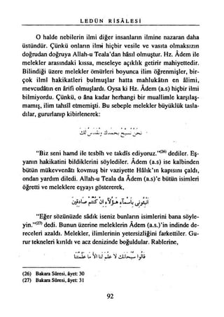 L E D Ü N R İ S Â L E S İ
O halde nebilerin ilmi diğer insanların ilmine nazaran daha
üstündür. Çünkü onların ilmi hiçbir vesile ve vasıta olmaksızın
doğrudan doğruya Allah-u Teala’dan hâsıl olmuştur. Hz. Âdem ile
melekler arasındaki kıssa, meseleye açıklık getirir mahiyettedir.
Bilindiği üzere melekler ömürleri boyunca ilim öğrenmişler, bir­
çok İlmî hakikatleri bulmuşlar hatta mahlukâtın en âlimi,
mevcudâtm en ârifı olmuşlardı. Oysa ki Hz. Âdem (a.s) hiçbir ilmi
bilmiyordu. Çünkü, o âna kadar herhangi bir muallimle karşılaş­
mamış, ilim tahsil etmemişti. Bu sebeple melekler büyüklük tasla­
dılar, gururlanıp kibirlenerek:
“Biz seni hamd ile tesbîh ve takdis ediyoruz.’K26) dediler. Eş­
yanın hakikatini bildiklerini söylediler. Âdem (a.s) ise kalbinden
bütün mükevvenâtı kovmuş bir vaziyette Hâlık’m kapısını çaldı,
ondan yardım diledi. Allah-u Teala da Âdem (a.s)’e bütün isimleri
öğretti ve meleklere eşyayı göstererek,
O»i ö ^ y i
“Eğer sözünüzde sâdık iseniz bunların isimlerini bana söyle-
yin.”(27) dedi. Bunun üzerine meleklerin Âdem (a.s.)’in indinde de­
receleri azaldı. Melekler, ilimlerinin yetersizliğini farkettiler. Gu­
rur tekneleri kırıldı ve acz denizinde boğuldular. Rablerine,
IİLİp û SrtÜU* NJüU İ ^
(26) Bakara Sûresi, âyet: 30
(27) Bakara Sûresi, âyet: 31
92
 