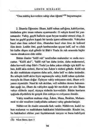 L E D Ü N R İ S Â L E S İ
“Ona müthiş kuvvetlere sahip olan öğretti”(32) buyurmuştur.
2. İlhamla Öğrenim: İlham, küllî ruhun saflığına, kabiliyetine,
istidadına göre insan ruhunu uyarmasıdır. O vahyin kısmı bir yan­
sımasıdır. Vahiy, gaybî hallerin ayan beyan tezahür etmesi olup, il­
ham ise gaybî şeylere kapalı bir tarzda işaret edilmesidir. Vahiyden
hasıl olan ilme nebevî ilim, ilhamdan hasıl olan ilme de ledünnî
ilim denir. Ledûn ilmi, gayb lambasından ışıyan latîf, saf ve cilalı
bir kalbe düşen ziyâ gibidir ki Bârî-i Teala ile ruh arasında hiçbir
vasıta olmaksızın elde edilir.
Bütün ilimler “küllî ruh” tarafından malumdur ve onda mev­
cuttur. “Küllî akıl”, “küllî ruh”tan daha üstün, daha mükemmel,
daha kuvvetli olup Bârî-i Teala’ya daha yakın olduğu için küllî ru­
hun, küllî akla nisbeti, Havva’nın Âdem’e nisbeti gibidir. Küllî ruh
da şâir mahlukata nispeten daha azîz, daha latîf ve daha üstündür.
Bu sebeple küllî aklın feyiz saçmasıyla vahiy; küllî ruhun aydınlat­
masıyla da ilham doğar. Öyleyse vahiy enbiyanın süsü, ilham evli­
yanın ziynetidir. Nasıl ki ruh akıldan, velî nebîden derece bakımın­
dan aşağı ise, ilham da vahiyden aşağı bir mevkide yer alır. İlham
vahye nîsbetle zayıf, rüyaya nisbetle kuvvetlidir. Bütün bunların
ışığında diyebiliriz ki gerçek ilim enbiya ve evliyanın ilmidir.
Vahiy resullere mahsus olup, Âdem, Musa, İbrahim, Muham-
med ve şâir resullere (radiyallahu anhum) vahiy gönderilmiştir.
Nübüvvet ile risalet arasında fark vardır. Nübüvvet, kudsî ru­
hun malumat ve mahlukatın hakikatini bilebilmesidir. Risalet ise,
bu hakikatleri ehline yani faydalanmak isteyen ve buna kabiliyeti
(32) Necin Sûresi, âyet: 5
94
 