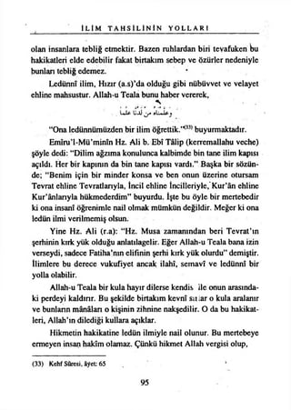 İ L İ M T A H S İ L İ N İ N Y O L L A R I
olan insanlara tebliğ etmektir. Bazen ruhlardan biri tevafuken bu
hakikatleri elde edebilir fakat birtakım sebep ve özürler nedeniyle
bunları tebliğ edemez.
Ledünnî ilim, Hızır (a.s)’da olduğu gibi nübüvvet ve velayet
ehline mahsustur. Allah-u Teala bunu haber vererek,
LJU UjÜ
“Ona ledünnümüzden bir ilim öğrettik.,,(33)buyurmaktadır.
Emîru’l-Mü’minîn Hz. Ali b. Ebî Tâlip (kerremallahu veçhe)
şöyle dedi: “Dilim ağzıma konulunca kalbimde bin tane ilim kapısı
açıldı. Her bir kapının da bin tane kapısı vardı.” Başka bir sözün­
de; “Benim için bir minder konsa ve ben onun üzerine otursam
Tevrat ehline Tevratlanyla, tncil ehline İncilleriyle,' Kur’ân ehline
Kur’ânlarıyla hükmederdim” buyurdu. İşte bu öyle bir mertebedir
ki ona İnsanî öğrenimle nail olmak mümkün değildir. Meğer ki ona
ledün ilmi verilmemiş olsun.
Yine Hz. Ali (r.a): “Hz. Musa zamanından beri Tevrat’ın
şerhinin kırk yük olduğu anlatılagelir. Eğer Allah-u Teala bana izin
verseydi, sadece Fatiha’nın elifinin şerhi kırk yük olurdu” demiştir.
İlimlere bu derece vukufiyet ancak İlahî, semavî ve ledünnî bir
yolla olabilir.
Allah-u Teala bir kula hayır dilerse kendis ile onun arasında­
ki perdeyi kaldırır. Bu şekilde birtakım kevnî sıı iar o kula aralanır
ve bunların mânâları o kişinin zihnine nakşedilir. O da bu hakikat­
leri, Allah’ın dilediği kullara açıklar.
Hikmetin hakikatine ledün ilmiyle nail olunur. Bu mertebeye
ermeyen insan hakîm olamaz. Çünkü hikmet Allah vergisi olup,
(33) Kehf Sûresi, âyet: 65
95
 