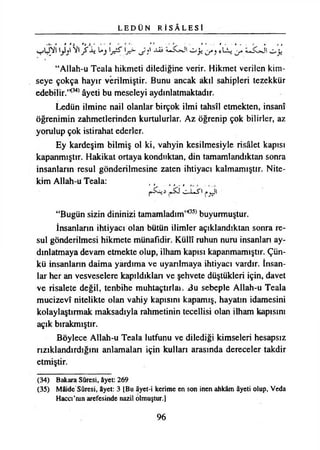 L E D Ü N R İ S Â L E S İ
^ -v-Js^J' o ji **LL*,
“Allah-u Teala hikmeti dilediğine verir. Hikmet verilen kim­
seye çokça hayır verilmiştir. Bunu ancak akıl sahipleri tezekkür
edebilir.’*34*âyeti bu meseleyi aydınlatmaktadır.
Ledün ilmine nail olanlar birçok ilmi tahsil etmekten, İnsanî
öğrenimin zahmetlerinden kurtulurlar. Az öğrenip çok bilirler, az
yorulup çok istirahat ederler.
Ey kardeşim bilmiş ol ki, vahyin kesilmesiyle risâlet kapısı
kapanmıştır. Hakikat ortaya konduktan, din tamamlandıktan sonra
insanların resul gönderilmesine zaten ihtiyacı kalmamıştır. Nite­
kim Allah-u Teala: ,, }ı t
I s L - l e J ' l A
“Bugün sizin dininizi tamamladım’*35*buyurmuştur.
İnsanların ihtiyacı olan bütün ilimler açıklandıktan sonra re­
sul gönderilmesi hikmete münafıdir. Küllî ruhun nuru insanları ay­
dınlatmaya devam etmekte olup, ilham kapısı kapanmamıştır. Çün­
kü insanlann daima yardıma ve uyarılmaya ihtiyacı vardır. İnsan­
lar her an vesveselere kapıldıktan ve şehvete düştükleri için, davet
ve risalete değil, tenbihe muhtaçtırîaı. Bu sebeple Allah-u Teala
mucizevî nitelikte olan vahiy kapısını kapamış, hayatın idamesini
kolaylaştırmak maksadıyla rahmetinin tecellisi olan ilham kapısını
açık bırakmıştır.
Böylece Allah-u Teala lutfunu ve dilediği kimseleri hesapsız
rızıklandırdığını anlamalan için kulları arasında dereceler takdir
etmiştir.
(34) Bakara Sûresi, âyet: 269
(35) Mâide Sûresi, âyet: 3 [Bu âyet-i kerime en son inen ahkâm âyeti oiup, Veda
Haccı’nın arefesinde nazil olmuştur.]
96
 