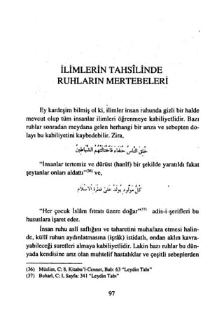 İLİMLERİN TAHSİLİNDE
RUHLARIN MERTEBELERİ
Ey kardeşim bilmiş ol ki, ilimler insan ruhunda gizli bir halde
mevcut olup tüm insanlar ilimleri öğrenmeye kabiliyetlidir. Bazı
ruhlar sonradan meydana gelen herhangi bir arıza ve sebepten do­
layı bu kabiliyetini kaybedebilir. Zira,
“İnsanlar tertemiz ve dürüst (hanîf) bir şekilde yaratıldı fakat
şeytanlar onlan aldattı”(36) ve,
“Her çocuk İslâm fıtratı üzere doğar’*37* adis-i şerifleri bu
hususlara işaret eder.
İnsan ruhu aslî saflığını ve taharetini muhafaza etmesi halin­
de, küllî ruhun aydınlatmasına (işrâk) istidatlı, ondan aklın kavra­
yabileceği suretleri almaya kabiliyetlidir. Lâkin bazı ruhlar bu dün­
yada kendisine arız olan muhtelif hastalıklar ve çeşitli sebeplerden
(36) Müslim, C: 8, Kitabu’l-Cennct, Bab: 63 “Leydin Tabı”
(37) Buharî, C: I, Sayfa: 341 “Leydin Tabı”
97
 