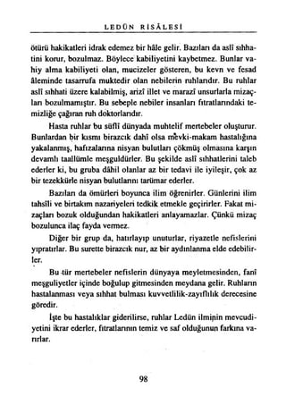 L E D Ü N R İ S Â L E S İ
ötürü hakikatleri idrak edemez bir hâle gelir. Bazılan da aslî sıhha­
tini korur, bozulmaz. Böylece kabiliyetini kaybetmez. Bunlar va­
hiy alma kabiliyeti olan, mucizeler gösteren, bu kevn ve fesad
âleminde tasarrufa muktedir olan nebilerin ruhlandtr. Bu ruhlar
aslî sıhhati üzere kalabilmiş, arizî illet ve marazî unsurlarla mizaç-
lan bozulmamıştır. Bu sebeple nebiler insanları fıtratlarındaki te­
mizliğe çağıran ruh doktorlandır.
Hasta ruhlar bu süflî dünyada muhtelif mertebeler oluşturur.
Bunlardan bir kısmı birazcık dahî olsa mevki-makam hastalığına
yakalanmış, hafızalanna nisyan bulutlan çökmüş olmasına karşın
devamlı taallümle meşguldürler. Bu şekilde aslî sıhhatlerini taleb
ederler ki, bu gruba dâhil olanlar az bir tedavi ile iyileşir, çok az
bir tezekkürle nisyan bulutlannı tarümar ederler.
Bazılan da ömürleri boyunca ilim öğrenirler. Günlerini ilim
tahsîli ve birtakım nazariyeleri tedkik etmekle geçirirler. Fakat mi-
zaçlan bozuk olduğundan hakikatleri anlayamazlar. Çünkü mizaç
bozulunca ilaç fayda vermez.
Diğer bir grup da, hatırlayıp unuturlar, riyazetle nefislerini
yıpratırlar. Bu surette birazcık nur, az bir aydınlanma elde edebilir­
ler.
Bu tür mertebeler nefislerin dünyaya meyletmesinden, fanî
meşguliyetler içinde boğulup gitmesinden meydana gelir. Ruhlann
hastalanması veya sıhhat bulması kuvvetlilik-zayıflıhk derecesine
göredir.
İşte bu hastalıklar giderilirse, ruhlar Ledün ilminin mevcudi­
yetini ikrar ederler, fıtratlarının temiz ve saf olduğunun farkına va­
rırlar.
98
 