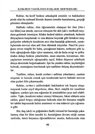 İLİMLERİN TAHSİLİNDE RUHLARIN MERTEBELERİ
Ruhlar, bu kesîf bedene arkadaşlık etmekle ve hakikatlere
perde olan bu zulmanî âlemde ikamet etmekle hastalanmış, gerçeği
göremez olmuşlardır.
Halbuki ruhlar, ilim öğrenmekle olmayan bir ilmi [ilm-i
ma’dûm] icat etmek, mevcut olmayan bir aklı [akl-ı mefkud] mey­
dana getirmek istemiyor; bilakis bedenî süslere yönelmek, bedenin
ihtiyaçlarını karşılamak ve onu düzene koymak gibi birtakım meş­
guliyetler sebebiyle kendisine arız olan hastalığı gidermek, yaratı­
lışlarında mevcut olan aslî ilme dönmek istiyorlar. Nasıl ki çocu­
ğunu seven müşfik bir baba, çocuğunun bakımı, terbiyesi gibi iş­
lerle uğraştığında diğer işleri unutursa, ruh da fazla sevgi ve şefka­
tinden dolayı bedene yönelmekte, onun onarımı, korunması, ihti­
yaçlarının teminiyle uğraşmakla zayıf, bitkin düşmesi sebebiyle
dünya denizinde boğulmaktadır. İşte bu yüzden ruhlar, kaybettiğini
bulmak, unuttuğunu hatırlamak için taallüme ihtiyaç duymaktadır­
lar.
Taallüm, ruhun, kendi cevher-i aslîsine yönelmesi, saadete
ulaşmak ve kemale ermek için kendisinde kuvve halinde mevcut
olan şeyleri fiile çıkarmasıdır.
Ruhlar, cevher-i aslîlerindeki hakikatlere tek başına ulaşa­
mayacak kadar zayıf düşerlerse, âlim, fâzıl, müşfik bir muallime
bağlanır, yardım için ona sığınırlar ki arzuladıkları şeye nail olabil­
sinler. Tıpkı, kendisini tedavi etmeyi bilmeyen, fakat sıhhatin arzu
edilen, güzel birşey olduğunun farkında olan bir hastanın müşfik
bir tabibe başvurarak halini arzetmesi ve ona tedavisi için sığınma­
sı gibi.
Biz, baş (akıl) ve göğsünden (kalb) istisnaî bir hastalığa yaka­
lanmış olan bir âlim tanıdık ki, hastalığının devam ettiği zaman
zarfında, ömrü boyunca öğrendiklerini unuttu, hafızasında olan
99
 