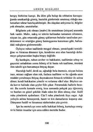 L E D Ü N R İ S Â L E S İ
herşey birbirine karıştı. Bu âlim şifa bulup da sıhhatine kavuştu­
ğunda unutkanlığı gitmiş, hastalık günlerinde unutmuş olduğu ma­
lumatları tekrar hatırlayabilmiştir. Bu olaydan anlıyoruz ki, bilgiler
yok olmazlar, unutulurlar.
Bilgilerin yok olması [mahv] ile unutulması [nisyan] arasında
fark vardır. Mahv, nakış ve izlerin hafızadan tamamen silinmesi,
nisyan ise, gün ortasında güneş ışıklarının bulutlar tarafından per­
delenmesi ve ortalığın güneş batmışçasına kararması gibi, hafıza­
daki nakışların gizlenmesidir.
Öyleyse ruhun taallümle meşgul olması, yaratılıştaki temizli­
ğine ve fıtratına dönmesi için, kendisine arız olan hastalığı defet­
meye çalışmasından başka birşey değildir.
Ey kardeşim, ruhun cevher ve hakikatini, taallümün sebep ve
gayesini anladıktan sonra bilmiş ol ki hasta ruh taallüme, ömrünü
ilim tahsîli için harcamaya ihtiyaç duyar.
Hastalığı hafif, derdi az, uğradığı bela önemsiz, nisyan bulutu
ince, mizacı sağlam olan ruh, fazlaca taallüme ve bu uğurda uzun
müddet yorulmaya ihtiyaç duymaksızın birazcık tefekkür ile aslına
döner, kendi hakikatine yönelir ve sırlarına vâkıf olur. Böylece on­
da kuvve halinde olan şeyler fiile çıkar. Fıtratındaki hallerle beze­
nir. Bu suretle kemale ermiş, kısa zamanda pekçok şey öğrenmiş
ve bunları en güzel şekilde ifade eden bir âlim olmuş olur. Küllî
ruha yönelerek aydınlanır. Cüz’î ruha yönelerek feyz saçar. Aşk
yoluyla aslına benzeyerek, haset ve kin damarlarını koparıp atar.
Dünyanın fuzûlî ve lüzumsuz süslerinden yüz çevirir.
İşte bu mertebeye eren nefis hakikati bilmiş, kurtuluşa ermiş­
tir ki bütün insanlar için arzu edilen mertebe budur.
100
 