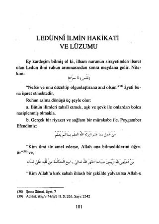 LEDÜNNÎ İLMİN HAKİKATİ
VE LÜZUMU
Ey kardeşim bilmiş ol ki, ilham nurunun sirayetinden ibaret
olan Ledün ilmi ruhun arınmasından sonra meydana gelir. Nite­
kim:
ipi' w £ • r+ju»
“Nefse ve onu düzeltip olgunlaştırana and olsun*38*âyeti bu­
na işaret etmektedir.
Ruhun aslına dönüşü üç şeyle olur:
a. Bütün ilimleri tahsîl etmek, aşk ve şevk ile onlardan bolca
nasiplenmiş olmakla.
b. Gerçek bir riyazet ve sağlam bir murakabe ile. Peygamber
Efendimiz:
“Kim ilmi ile amel ederse, Allah ona bilmediklerini öğre­
til*3» ve,
*ût~J 4-isy ü—lw» <0J y
“Kim Allah’a kırk sabah ihlaslı bir şekilde yalvarırsa Allah-u
(38) Şems Sûresi, âyet: 7
(39) Aclûnî, Keşfu’l~Hafâ II. S: 265, Sayı: 2542
101
 
