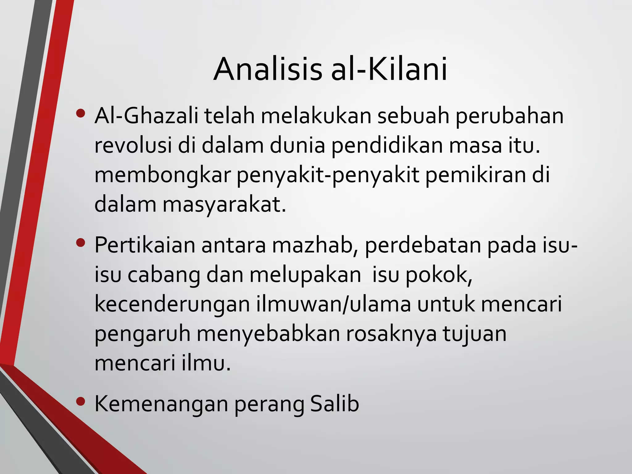 Analisis al-Kilani 
• Al-Ghazali telah melakukan sebuah perubahan 
revolusi di dalam dunia pendidikan masa itu. 
membongkar penyakit-penyakit pemikiran di 
dalam masyarakat. 
• Pertikaian antara mazhab, perdebatan pada isu-isu 
cabang dan melupakan isu pokok, 
kecenderungan ilmuwan/ulama untuk mencari 
pengaruh menyebabkan rosaknya tujuan 
mencari ilmu. 
• Kemenangan perang Salib 
 