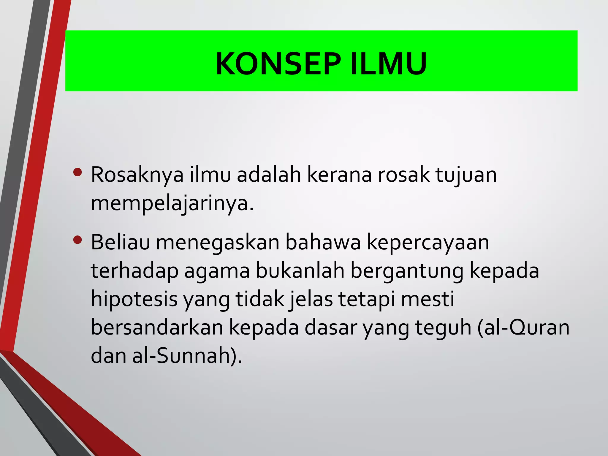 KONSEP ILMU 
• Rosaknya ilmu adalah kerana rosak tujuan 
mempelajarinya. 
• Beliau menegaskan bahawa kepercayaan 
terhadap agama bukanlah bergantung kepada 
hipotesis yang tidak jelas tetapi mesti 
bersandarkan kepada dasar yang teguh (al-Quran 
dan al-Sunnah). 
 