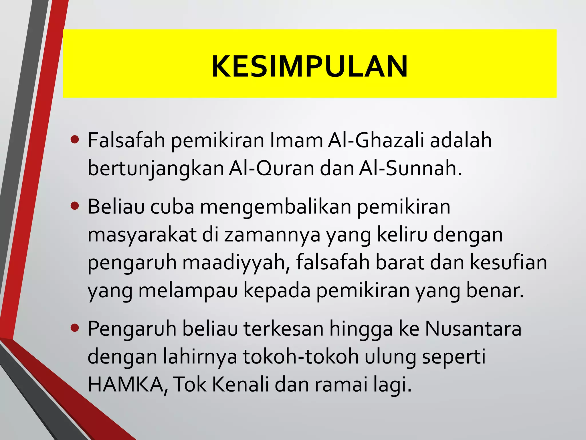 KESIMPULAN 
• Falsafah pemikiran Imam Al-Ghazali adalah 
bertunjangkan Al-Quran dan Al-Sunnah. 
• Beliau cuba mengembalikan pemikiran 
masyarakat di zamannya yang keliru dengan 
pengaruh maadiyyah, falsafah barat dan kesufian 
yang melampau kepada pemikiran yang benar. 
• Pengaruh beliau terkesan hingga ke Nusantara 
dengan lahirnya tokoh-tokoh ulung seperti 
HAMKA, Tok Kenali dan ramai lagi. 
 