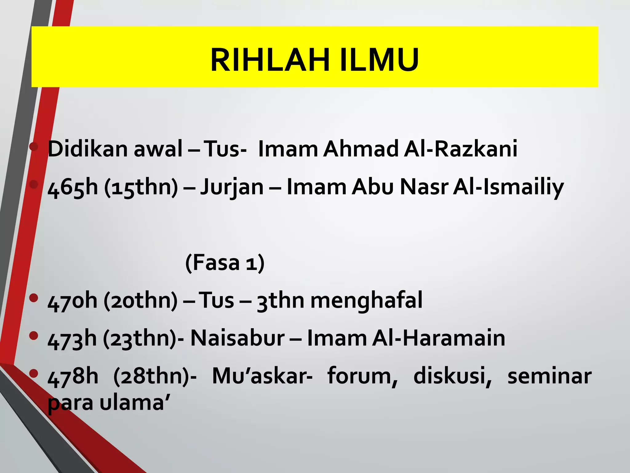 RIHLAH ILMU 
• Didikan awal – Tus- Imam Ahmad Al-Razkani 
• 465h (15thn) – Jurjan – Imam Abu Nasr Al-Ismailiy 
(Fasa 1) 
• 470h (20thn) – Tus – 3thn menghafal 
• 473h (23thn)- Naisabur – Imam Al-Haramain 
• 478h (28thn)- Mu’askar- forum, diskusi, seminar 
para ulama’ 
 