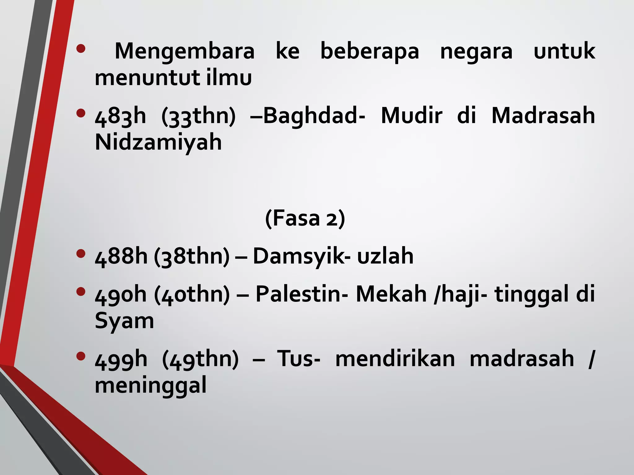 • Mengembara ke beberapa negara untuk 
menuntut ilmu 
• 483h (33thn) –Baghdad- Mudir di Madrasah 
Nidzamiyah 
(Fasa 2) 
• 488h (38thn) – Damsyik- uzlah 
• 490h (40thn) – Palestin- Mekah /haji- tinggal di 
Syam 
• 499h (49thn) – Tus- mendirikan madrasah / 
meninggal 
 