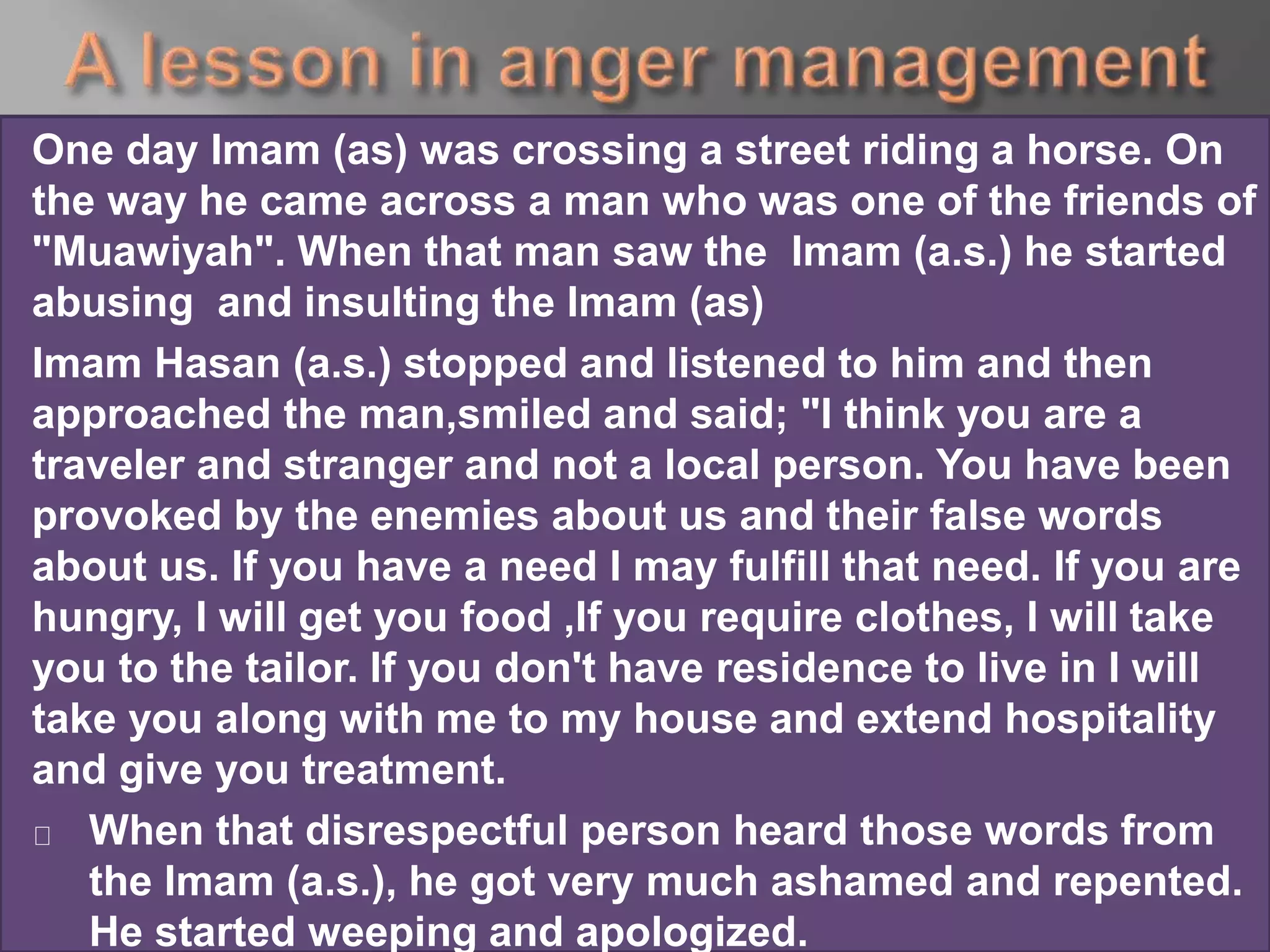 One day Imam (as) was crossing a street riding a horse. On
the way he came across a man who was one of the friends of
"Muawiyah". When that man saw the Imam (a.s.) he started
abusing and insulting the Imam (as)
Imam Hasan (a.s.) stopped and listened to him and then
approached the man,smiled and said; "I think you are a
traveler and stranger and not a local person. You have been
provoked by the enemies about us and their false words
about us. If you have a need I may fulfill that need. If you are
hungry, I will get you food ,If you require clothes, I will take
you to the tailor. If you don't have residence to live in I will
take you along with me to my house and extend hospitality
and give you treatment.
When that disrespectful person heard those words from
the Imam (a.s.), he got very much ashamed and repented.
He started weeping and apologized.
 