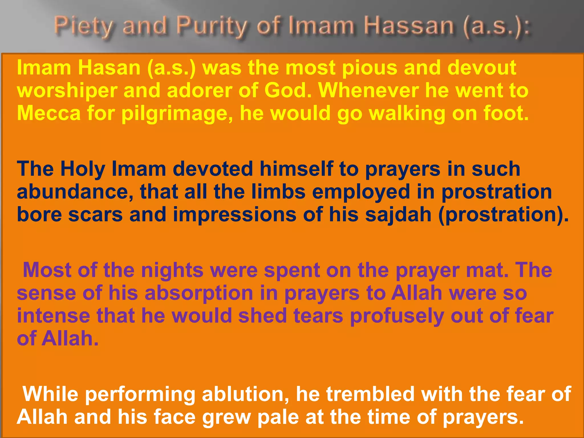 Imam Hasan (a.s.) was the most pious and devout
worshiper and adorer of God. Whenever he went to
Mecca for pilgrimage, he would go walking on foot.
The Holy Imam devoted himself to prayers in such
abundance, that all the limbs employed in prostration
bore scars and impressions of his sajdah (prostration).
Most of the nights were spent on the prayer mat. The
sense of his absorption in prayers to Allah were so
intense that he would shed tears profusely out of fear
of Allah.
While performing ablution, he trembled with the fear of
Allah and his face grew pale at the time of prayers.
 