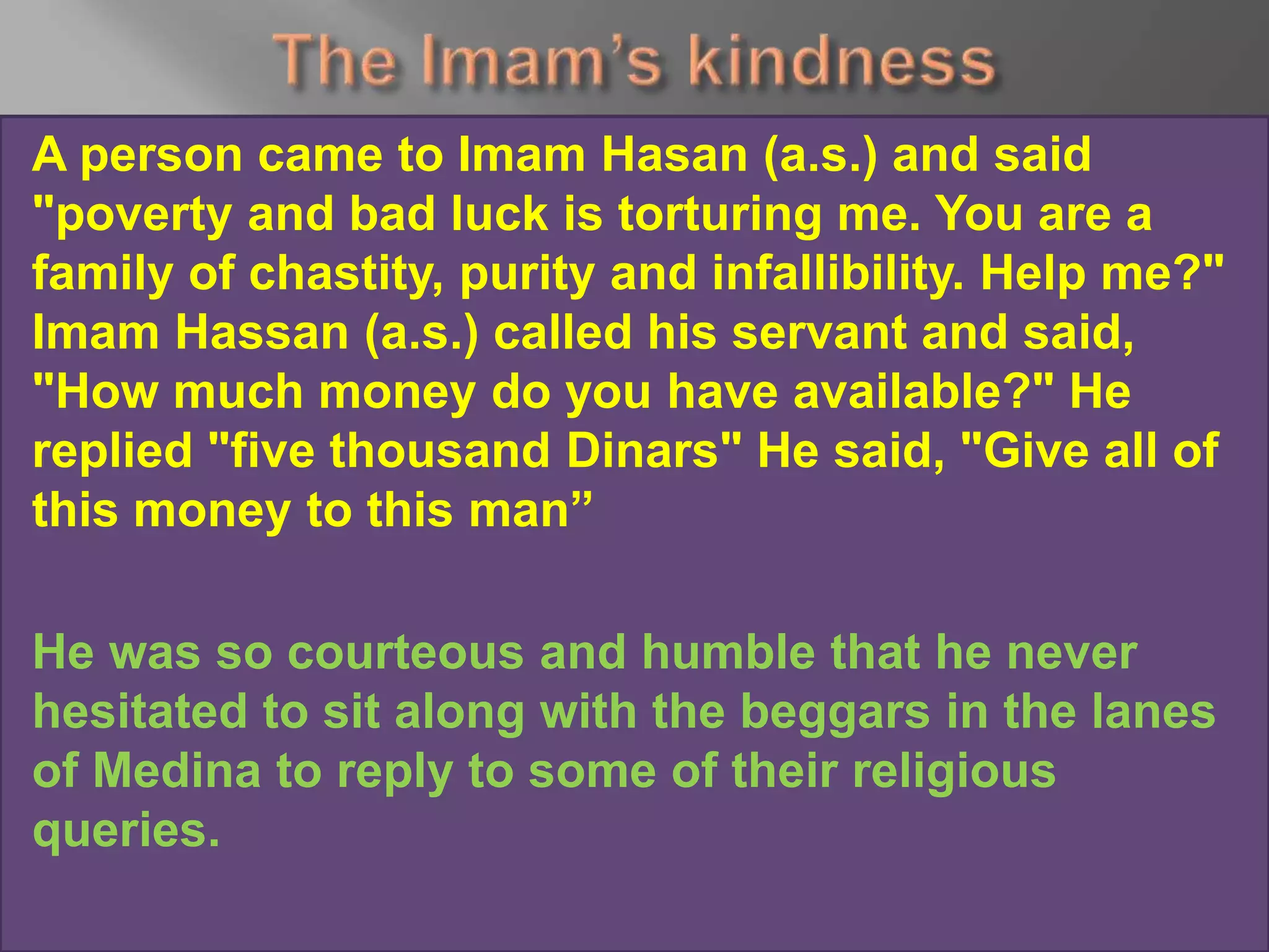 A person came to Imam Hasan (a.s.) and said
"poverty and bad luck is torturing me. You are a
family of chastity, purity and infallibility. Help me?"
Imam Hassan (a.s.) called his servant and said,
"How much money do you have available?" He
replied "five thousand Dinars" He said, "Give all of
this money to this man”
He was so courteous and humble that he never
hesitated to sit along with the beggars in the lanes
of Medina to reply to some of their religious
queries.
 