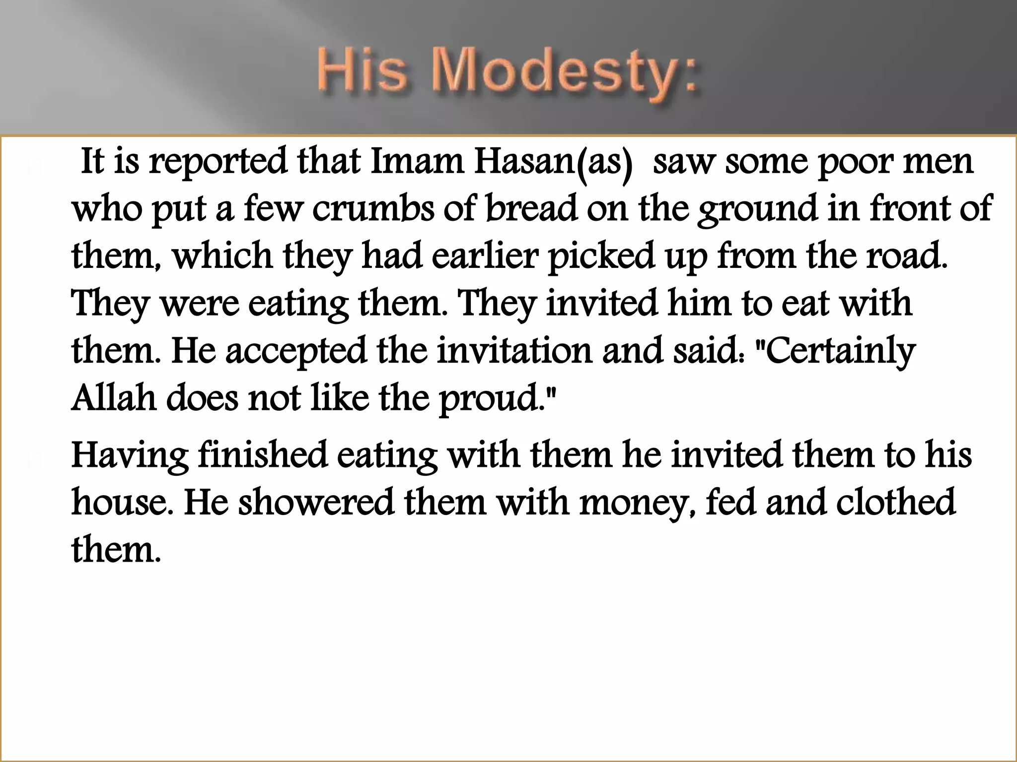 It is reported that Imam Hasan(as) saw some poor men
who put a few crumbs of bread on the ground in front of
them, which they had earlier picked up from the road.
They were eating them. They invited him to eat with
them. He accepted the invitation and said: "Certainly
Allah does not like the proud."
Having finished eating with them he invited them to his
house. He showered them with money, fed and clothed
them.
 