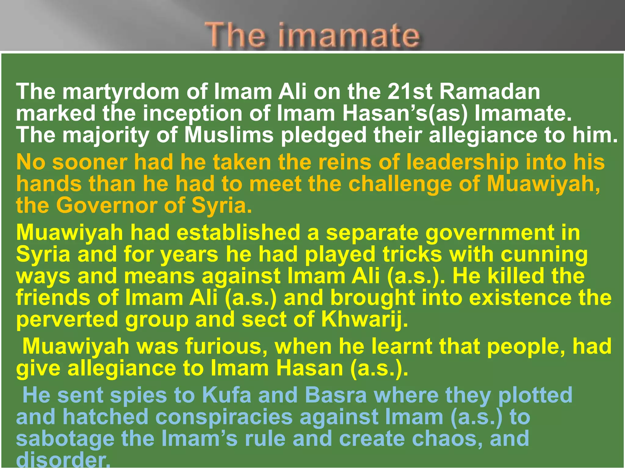 The martyrdom of Imam Ali on the 21st Ramadan
marked the inception of Imam Hasan’s(as) Imamate.
The majority of Muslims pledged their allegiance to him.
No sooner had he taken the reins of leadership into his
hands than he had to meet the challenge of Muawiyah,
the Governor of Syria.
Muawiyah had established a separate government in
Syria and for years he had played tricks with cunning
ways and means against Imam Ali (a.s.). He killed the
friends of Imam Ali (a.s.) and brought into existence the
perverted group and sect of Khwarij.
Muawiyah was furious, when he learnt that people, had
give allegiance to Imam Hasan (a.s.).
He sent spies to Kufa and Basra where they plotted
and hatched conspiracies against Imam (a.s.) to
sabotage the Imam’s rule and create chaos, and
disorder.
 
