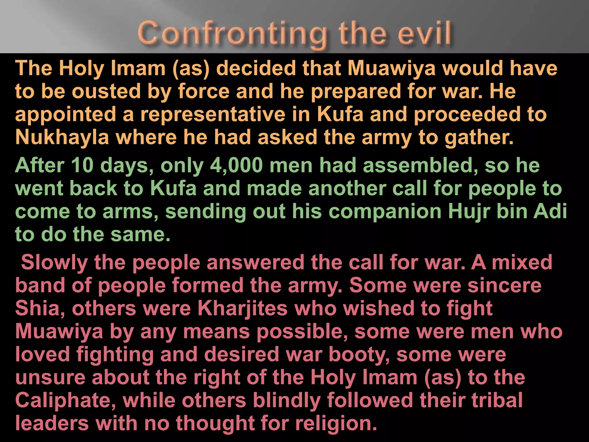 The Holy Imam (as) decided that Muawiya would have
to be ousted by force and he prepared for war. He
appointed a representative in Kufa and proceeded to
Nukhayla where he had asked the army to gather.
After 10 days, only 4,000 men had assembled, so he
went back to Kufa and made another call for people to
come to arms, sending out his companion Hujr bin Adi
to do the same.
Slowly the people answered the call for war. A mixed
band of people formed the army. Some were sincere
Shia, others were Kharjites who wished to fight
Muawiya by any means possible, some were men who
loved fighting and desired war booty, some were
unsure about the right of the Holy Imam (as) to the
Caliphate, while others blindly followed their tribal
leaders with no thought for religion.
 