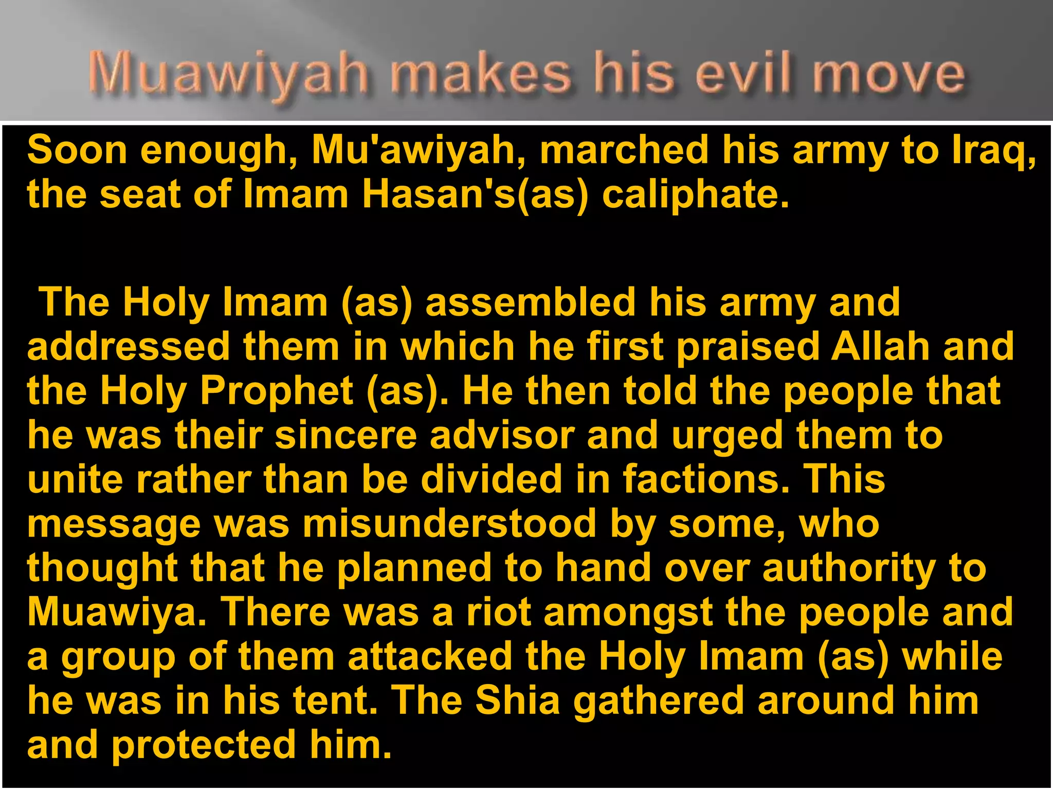 Soon enough, Mu'awiyah, marched his army to Iraq,
the seat of Imam Hasan's(as) caliphate.
The Holy Imam (as) assembled his army and
addressed them in which he first praised Allah and
the Holy Prophet (as). He then told the people that
he was their sincere advisor and urged them to
unite rather than be divided in factions. This
message was misunderstood by some, who
thought that he planned to hand over authority to
Muawiya. There was a riot amongst the people and
a group of them attacked the Holy Imam (as) while
he was in his tent. The Shia gathered around him
and protected him.
 