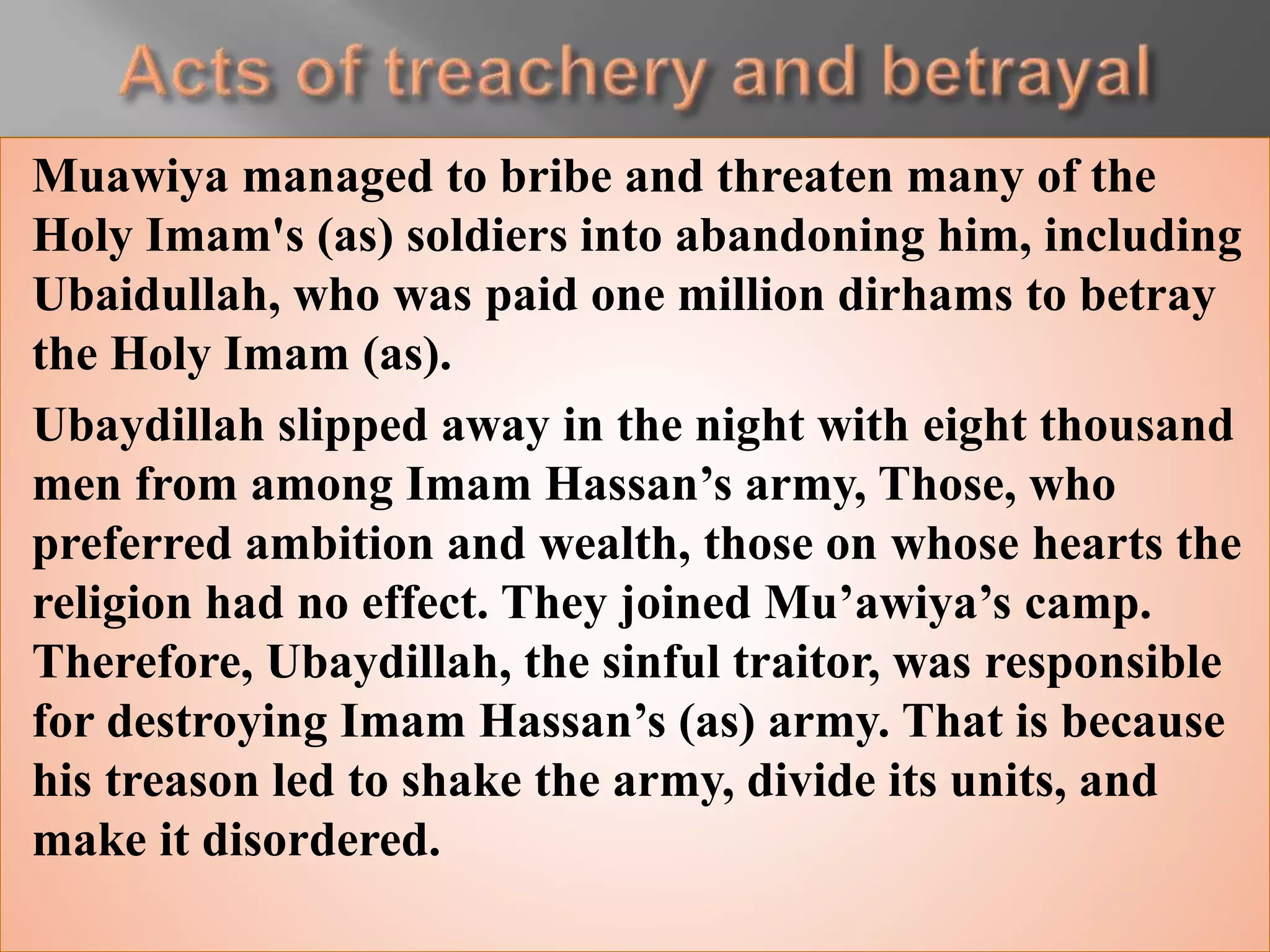 Muawiya managed to bribe and threaten many of the
Holy Imam's (as) soldiers into abandoning him, including
Ubaidullah, who was paid one million dirhams to betray
the Holy Imam (as).
Ubaydillah slipped away in the night with eight thousand
men from among Imam Hassan’s army, Those, who
preferred ambition and wealth, those on whose hearts the
religion had no effect. They joined Mu’awiya’s camp.
Therefore, Ubaydillah, the sinful traitor, was responsible
for destroying Imam Hassan’s (as) army. That is because
his treason led to shake the army, divide its units, and
make it disordered.
 