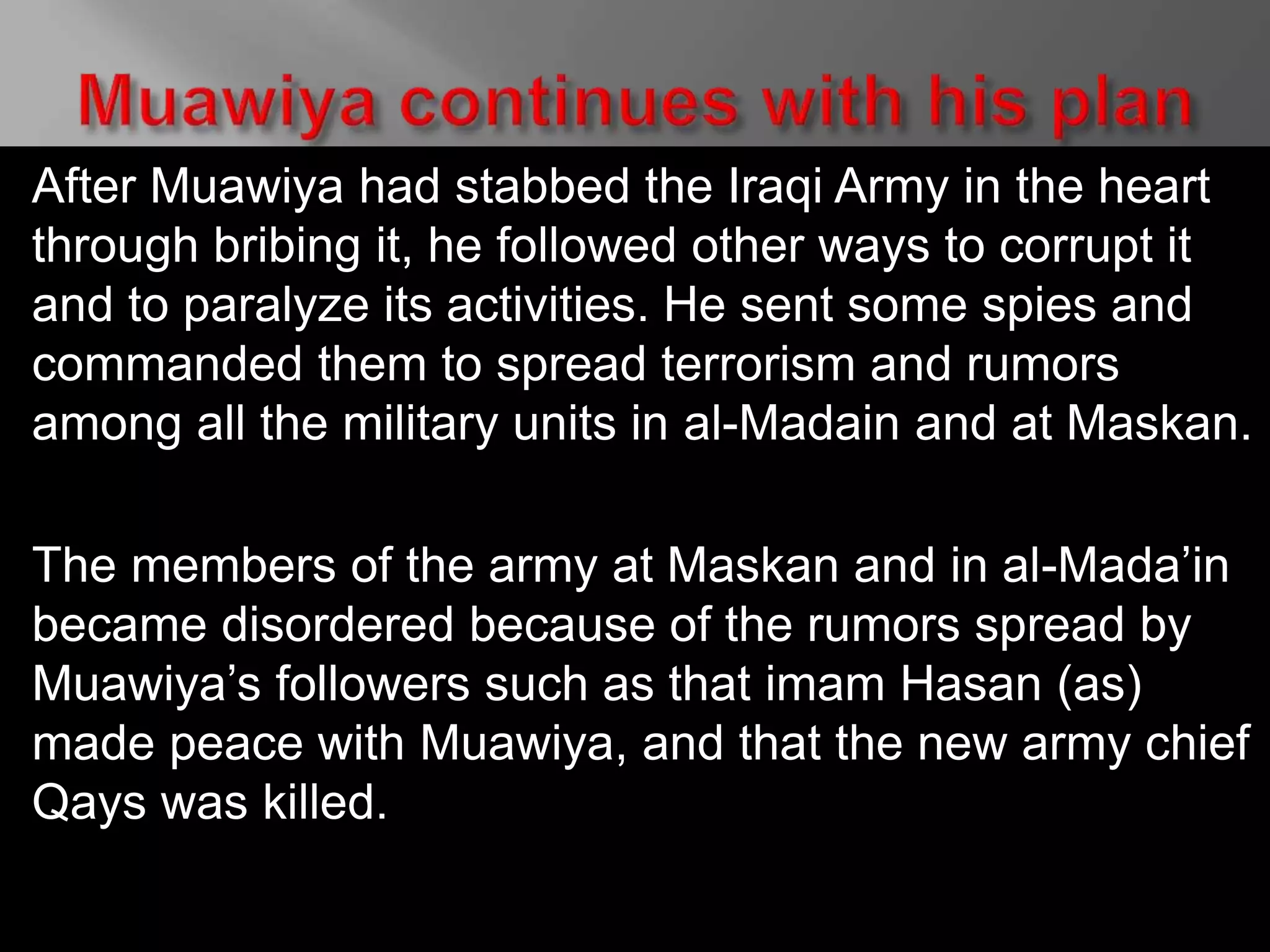 After Muawiya had stabbed the Iraqi Army in the heart
through bribing it, he followed other ways to corrupt it
and to paralyze its activities. He sent some spies and
commanded them to spread terrorism and rumors
among all the military units in al-Madain and at Maskan.
The members of the army at Maskan and in al-Mada’in
became disordered because of the rumors spread by
Muawiya’s followers such as that imam Hasan (as)
made peace with Muawiya, and that the new army chief
Qays was killed.
 