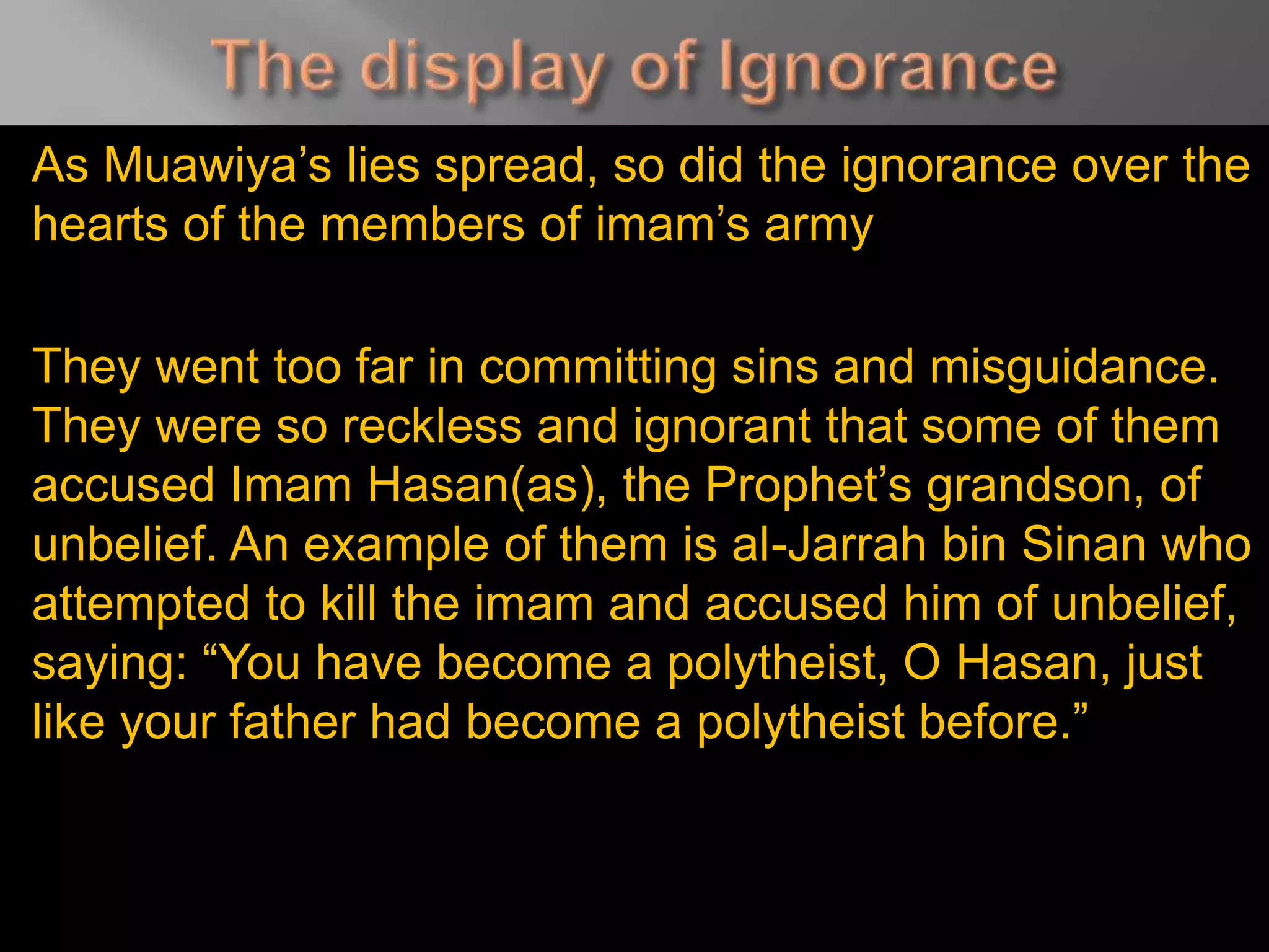 As Muawiya’s lies spread, so did the ignorance over the
hearts of the members of imam’s army
They went too far in committing sins and misguidance.
They were so reckless and ignorant that some of them
accused Imam Hasan(as), the Prophet’s grandson, of
unbelief. An example of them is al-Jarrah bin Sinan who
attempted to kill the imam and accused him of unbelief,
saying: “You have become a polytheist, O Hasan, just
like your father had become a polytheist before.”
 