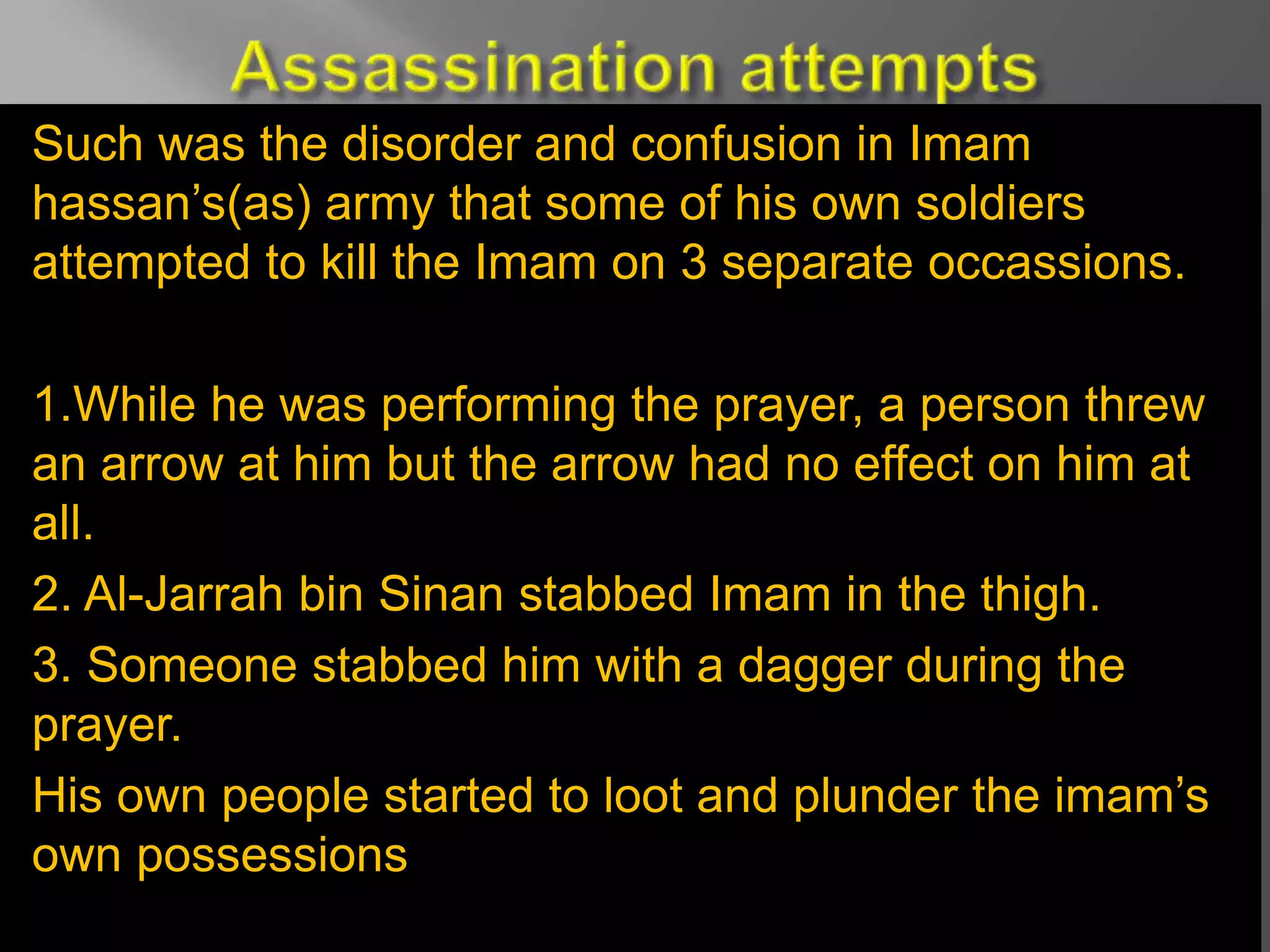 Such was the disorder and confusion in Imam
hassan’s(as) army that some of his own soldiers
attempted to kill the Imam on 3 separate occassions.
1.While he was performing the prayer, a person threw
an arrow at him but the arrow had no effect on him at
all.
2. Al-Jarrah bin Sinan stabbed Imam in the thigh.
3. Someone stabbed him with a dagger during the
prayer.
His own people started to loot and plunder the imam’s
own possessions
 