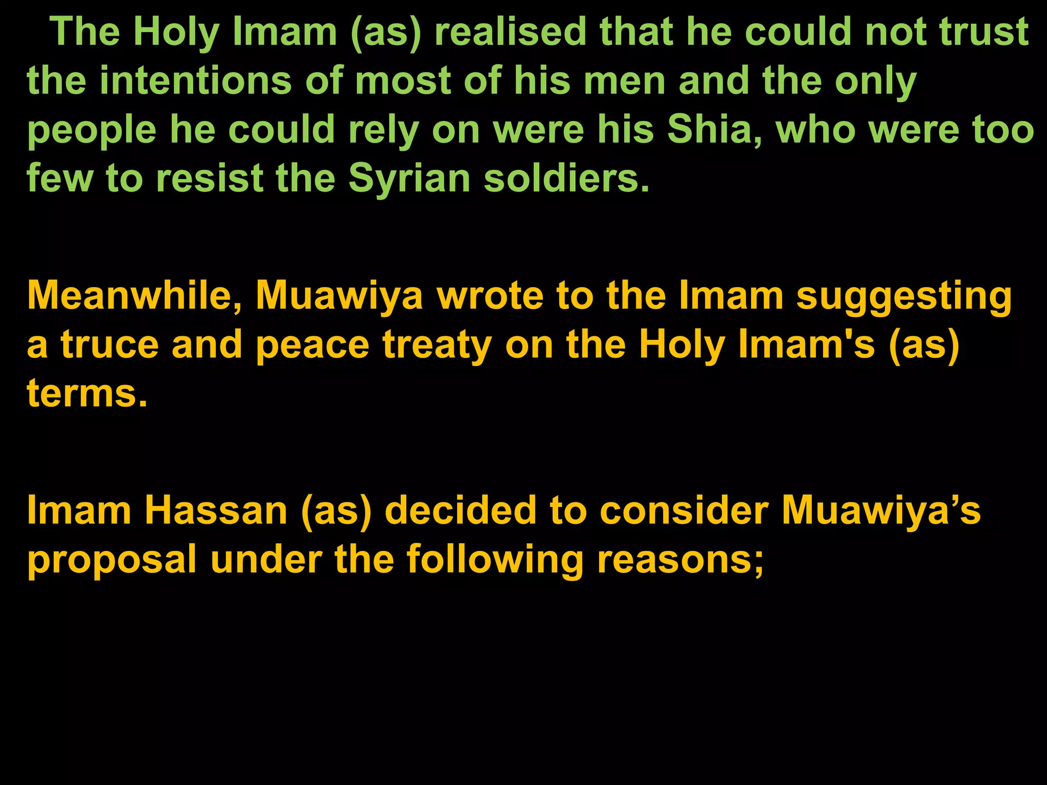 The Holy Imam (as) realised that he could not trust
the intentions of most of his men and the only
people he could rely on were his Shia, who were too
few to resist the Syrian soldiers.
Meanwhile, Muawiya wrote to the Imam suggesting
a truce and peace treaty on the Holy Imam's (as)
terms.
Imam Hassan (as) decided to consider Muawiya’s
proposal under the following reasons;
 