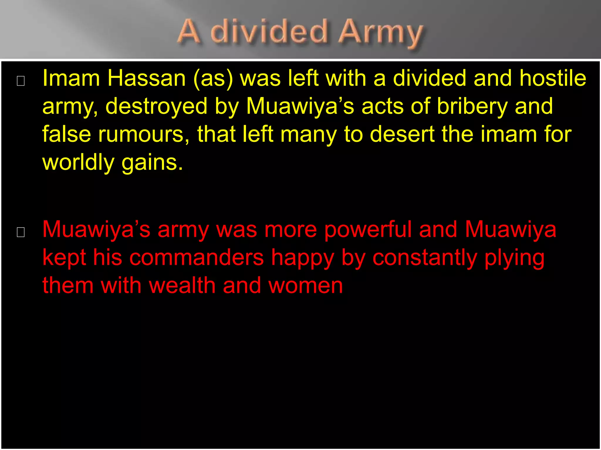 Imam Hassan (as) was left with a divided and hostile
army, destroyed by Muawiya’s acts of bribery and
false rumours, that left many to desert the imam for
worldly gains.
Muawiya’s army was more powerful and Muawiya
kept his commanders happy by constantly plying
them with wealth and women
 